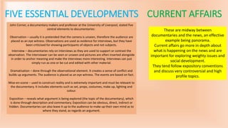 FIVE ESSENTIAL DEVELOPMENTS
John Corner, a documentary makers and professor at the University of Liverpool, stated five
central elements to documentaries:
Observation – usually it is pretended that the camera is unseen, therefore the audience are
placed as an eye witness. Observations are used as evidence for interviews, but they have
been criticised for showing participants of objects and not subjects.
Interview – documentaries rely on interviews as they are used to support or contrast the
observation. The interviewer can be seen or unseen and pictures are often inserted alongside
in order to anchor meaning and make the interviews more interesting. Interviews can just
simply run as one or be cut and edited with other material.
Dramatisation – done through the observational element. It creates a sense of conflict and
builds up arguments. The audience is placed as an eye witness. The events are based on fact.
Mise-en-scene – used to construct reality and is extremely important and must be relevant to
the documentary. It includes elements such as set, props, costumes, make up, lighting and
colour.
Exposition – reveals what argument is being explored (the topic of the documentary), which
is done through description and commentary. Exposition can be obvious, direct, indirect or
hidden. Documentaries can also leave it up to the audience to make up their own mind as to
where they stand, as regards an argument.
CURRENT AFFAIRS
These are midway between
documentaries and the news, an effective
example being panorama.
Current affairs go more in depth about
what is happening on the news and are
important for exploring weighty issues and
social development.
They tend follow expository conventions
and discuss very controversial and high
profile topics.
 