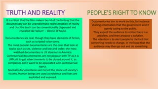 TRUTH AND REALITY
It is critical that the film makers be rid of the fantasy that the
documentary can be unproblematic representation of reality
and that the truth can be conventionally dispensed and
revealed like Valium’ – Dennis O’Rouke
Documentaries are real, though they have elements of fiction,
such as scripted voice overs.
The most popular documentaries are the ones that look at
topics such as sex, violence and law and order; the most
watched documentary is US Violence In America.
Controversial documentaries are not popular with TV as it is
difficult to get advertisements to be played around it, as
companies don’t want to be associated with controversial
topics.
Normally documentaries aim to tell the stories of society’s
victims. Human beings are used as evidence and lives are
exploited and exposed.
PEOPLE’S RIGHT TO KNOW
Documentaries aim to work on this, for instance
sharing information that the government aren’t
openly saying to the public.
They expect the audience to notice there is a
problem, and then propose a solution.
The intention is to alert people to the fact that
something needs to change, in the hope that the
audience may then go out and do something
 