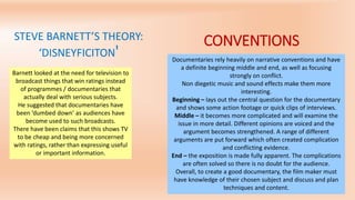 STEVE BARNETT’S THEORY:
‘DISNEYFICITON'
Barnett looked at the need for television to
broadcast things that win ratings instead
of programmes / documentaries that
actually deal with serious subjects.
He suggested that documentaries have
been ‘dumbed down’ as audiences have
become used to such broadcasts.
There have been claims that this shows TV
to be cheap and being more concerned
with ratings, rather than expressing useful
or important information.
CONVENTIONS
Documentaries rely heavily on narrative conventions and have
a definite beginning middle and end, as well as focusing
strongly on conflict.
Non diegetic music and sound effects make them more
interesting.
Beginning – lays out the central question for the documentary
and shows some action footage or quick clips of interviews.
Middle – it becomes more complicated and will examine the
issue in more detail. Different opinions are voiced and the
argument becomes strengthened. A range of different
arguments are put forward which often created complication
and conflicting evidence.
End – the exposition is made fully apparent. The complications
are often solved so there is no doubt for the audience.
Overall, to create a good documentary, the film maker must
have knowledge of their chosen subject and discuss and plan
techniques and content.
 