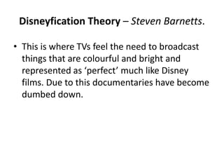 Disneyfication Theory – Steven Barnetts.
• This is where TVs feel the need to broadcast
things that are colourful and bright and
represented as ‘perfect’ much like Disney
films. Due to this documentaries have become
dumbed down.
 