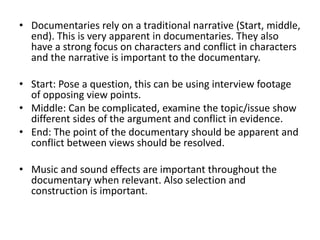 • Documentaries rely on a traditional narrative (Start, middle,
end). This is very apparent in documentaries. They also
have a strong focus on characters and conflict in characters
and the narrative is important to the documentary.
• Start: Pose a question, this can be using interview footage
of opposing view points.
• Middle: Can be complicated, examine the topic/issue show
different sides of the argument and conflict in evidence.
• End: The point of the documentary should be apparent and
conflict between views should be resolved.
• Music and sound effects are important throughout the
documentary when relevant. Also selection and
construction is important.
 