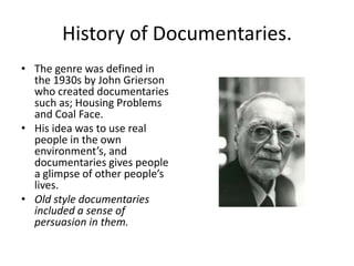 History of Documentaries.
• The genre was defined in
the 1930s by John Grierson
who created documentaries
such as; Housing Problems
and Coal Face.
• His idea was to use real
people in the own
environment’s, and
documentaries gives people
a glimpse of other people’s
lives.
• Old style documentaries
included a sense of
persuasion in them.
 