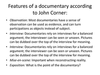 Features of a documentary according
to John Corner:
• Observation: Most documentaries have a sense of
observation can be used as evidence, and can turn
participations as objects instead of subject.
• Interview: Documentaries rely on interviews for a balanced
argument; the interviewer can be seen or unseen. Pictures
can be dubbed over the top of the interview for meaning.
• Interview: Documentaries rely on interviews for a balanced
argument; the interviewer can be seen or unseen. Pictures
can be dubbed over the top of the interview for meaning.
• Mise-en-scene: Important when reconstructing reality.
• Exposition: What is the point of the documentary?
 