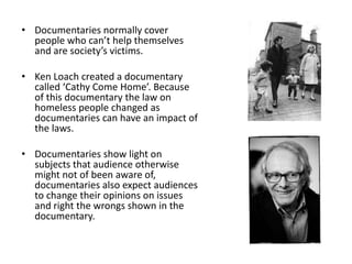 • Documentaries normally cover
people who can’t help themselves
and are society’s victims.
• Ken Loach created a documentary
called ‘Cathy Come Home’. Because
of this documentary the law on
homeless people changed as
documentaries can have an impact of
the laws.
• Documentaries show light on
subjects that audience otherwise
might not of been aware of,
documentaries also expect audiences
to change their opinions on issues
and right the wrongs shown in the
documentary.
 