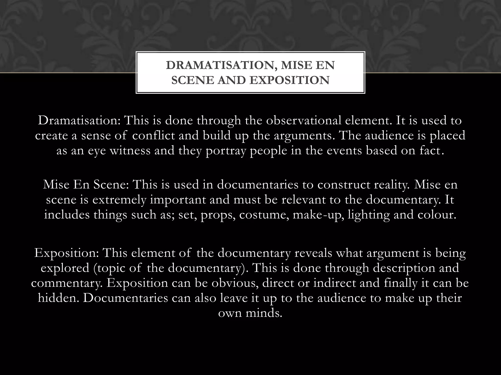 Dramatisation: This is done through the observational element. It is used to
create a sense of conflict and build up the arguments. The audience is placed
as an eye witness and they portray people in the events based on fact.
Mise En Scene: This is used in documentaries to construct reality. Mise en
scene is extremely important and must be relevant to the documentary. It
includes things such as; set, props, costume, make-up, lighting and colour.
Exposition: This element of the documentary reveals what argument is being
explored (topic of the documentary). This is done through description and
commentary. Exposition can be obvious, direct or indirect and finally it can be
hidden. Documentaries can also leave it up to the audience to make up their
own minds.
DRAMATISATION, MISE EN
SCENE AND EXPOSITION
 