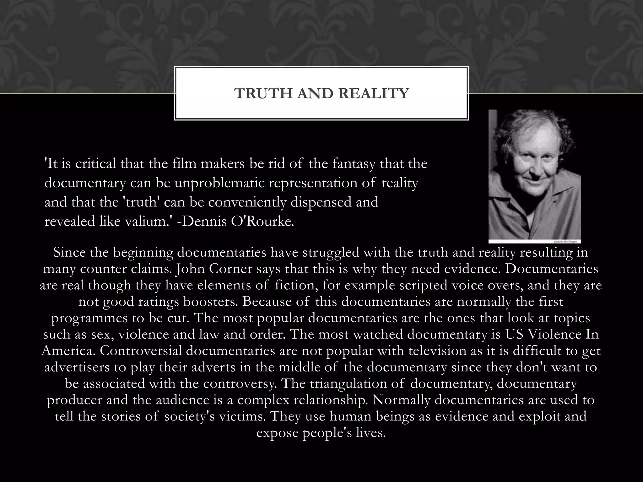 Since the beginning documentaries have struggled with the truth and reality resulting in
many counter claims. John Corner says that this is why they need evidence. Documentaries
are real though they have elements of fiction, for example scripted voice overs, and they are
not good ratings boosters. Because of this documentaries are normally the first
programmes to be cut. The most popular documentaries are the ones that look at topics
such as sex, violence and law and order. The most watched documentary is US Violence In
America. Controversial documentaries are not popular with television as it is difficult to get
advertisers to play their adverts in the middle of the documentary since they don't want to
be associated with the controversy. The triangulation of documentary, documentary
producer and the audience is a complex relationship. Normally documentaries are used to
tell the stories of society's victims. They use human beings as evidence and exploit and
expose people's lives.
TRUTH AND REALITY
'It is critical that the film makers be rid of the fantasy that the
documentary can be unproblematic representation of reality
and that the 'truth' can be conveniently dispensed and
revealed like valium.' -Dennis O'Rourke.
 
