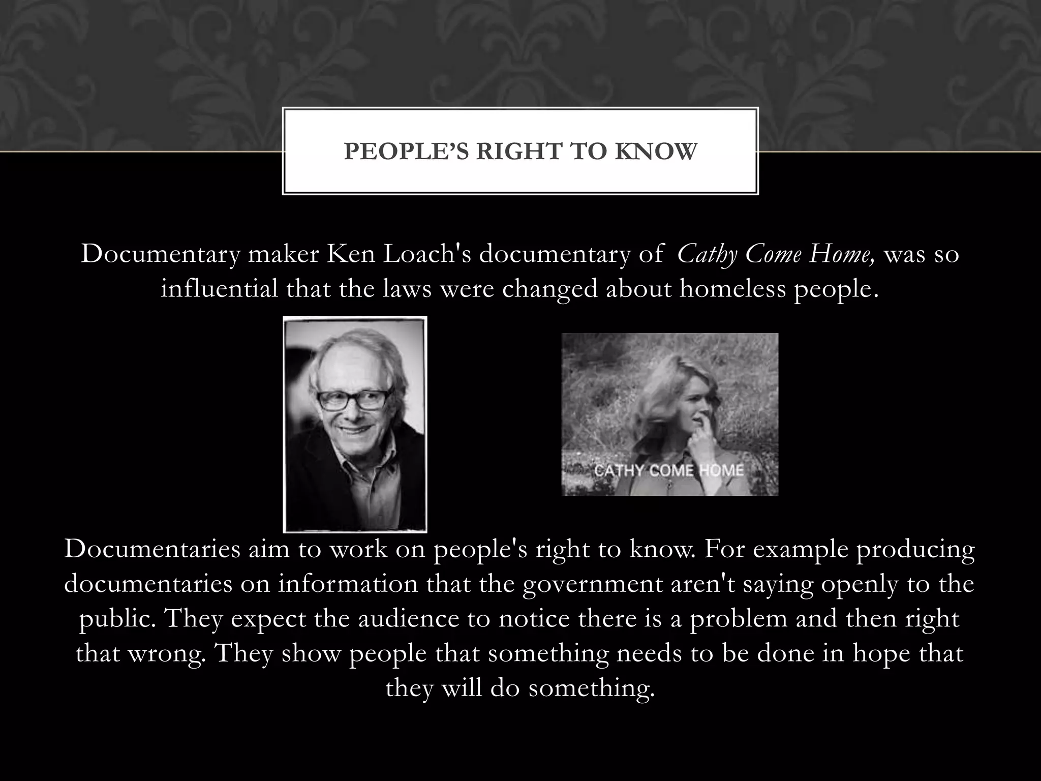 Documentary maker Ken Loach's documentary of Cathy Come Home, was so
influential that the laws were changed about homeless people.
Documentaries aim to work on people's right to know. For example producing
documentaries on information that the government aren't saying openly to the
public. They expect the audience to notice there is a problem and then right
that wrong. They show people that something needs to be done in hope that
they will do something.
PEOPLE’S RIGHT TO KNOW
 