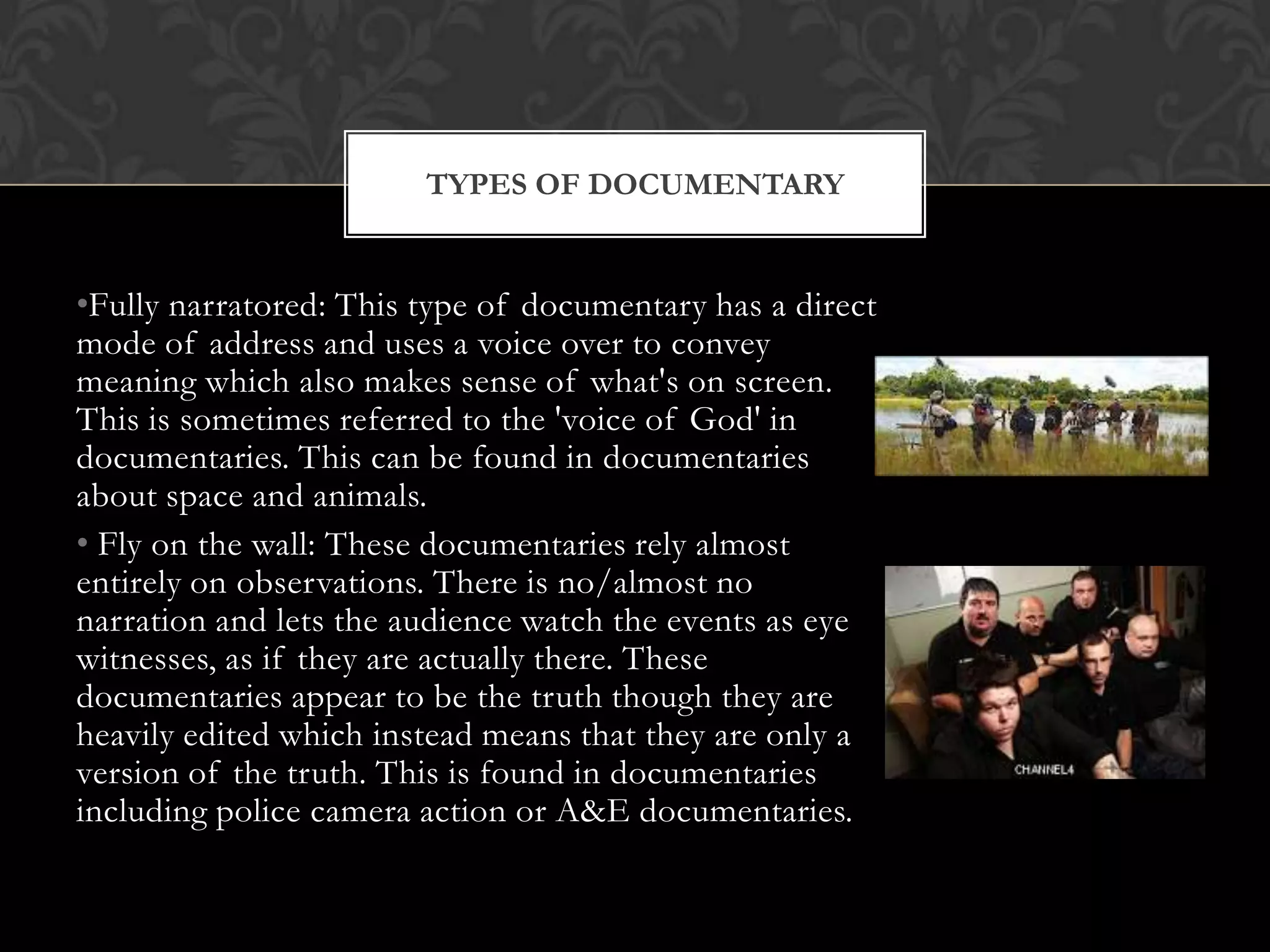 •Fully narratored: This type of documentary has a direct
mode of address and uses a voice over to convey
meaning which also makes sense of what's on screen.
This is sometimes referred to the 'voice of God' in
documentaries. This can be found in documentaries
about space and animals.
• Fly on the wall: These documentaries rely almost
entirely on observations. There is no/almost no
narration and lets the audience watch the events as eye
witnesses, as if they are actually there. These
documentaries appear to be the truth though they are
heavily edited which instead means that they are only a
version of the truth. This is found in documentaries
including police camera action or A&E documentaries.
TYPES OF DOCUMENTARY
 