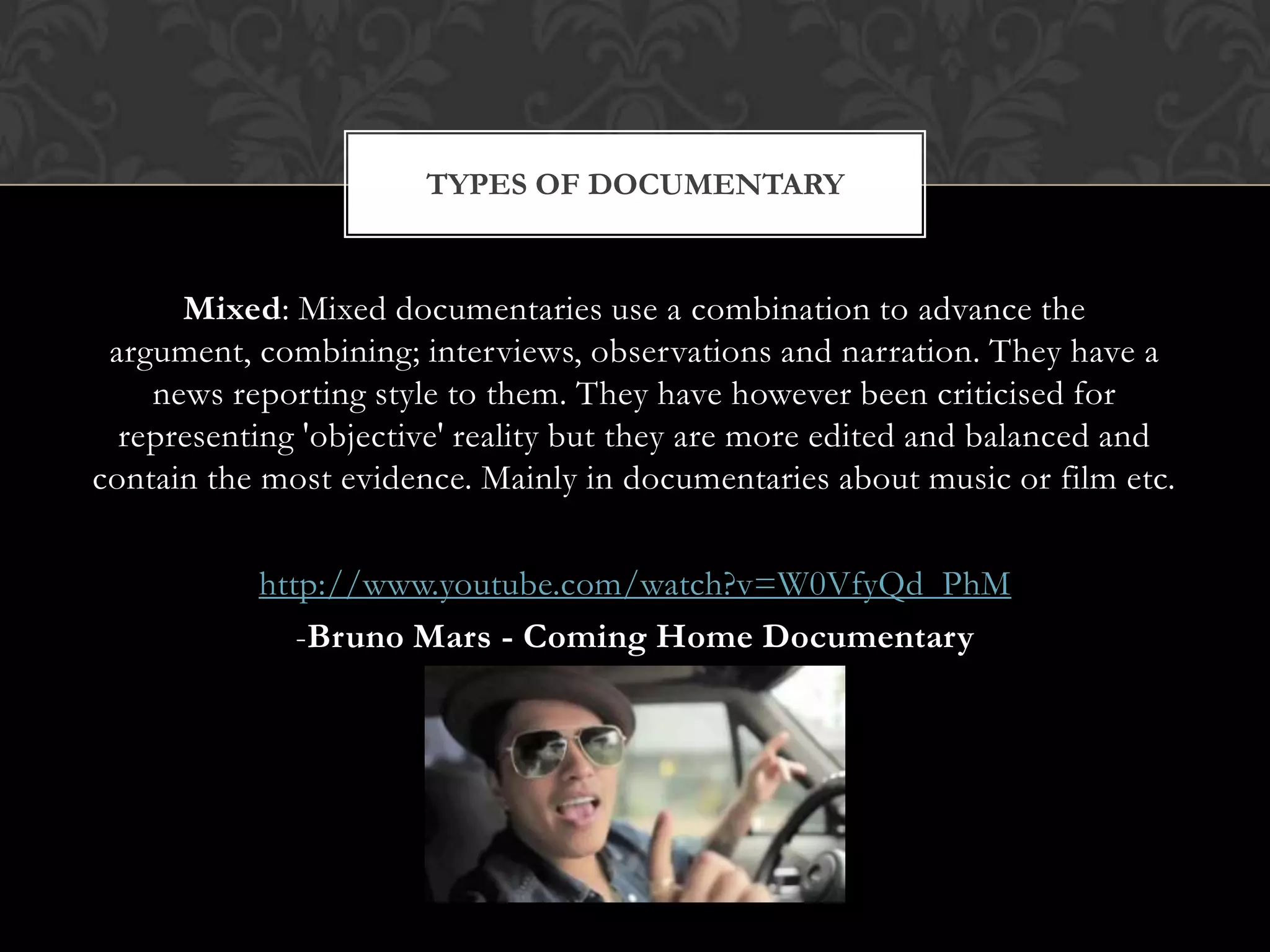 Mixed: Mixed documentaries use a combination to advance the
argument, combining; interviews, observations and narration. They have a
news reporting style to them. They have however been criticised for
representing 'objective' reality but they are more edited and balanced and
contain the most evidence. Mainly in documentaries about music or film etc.
http://www.youtube.com/watch?v=W0VfyQd_PhM
-Bruno Mars - Coming Home Documentary
TYPES OF DOCUMENTARY
 