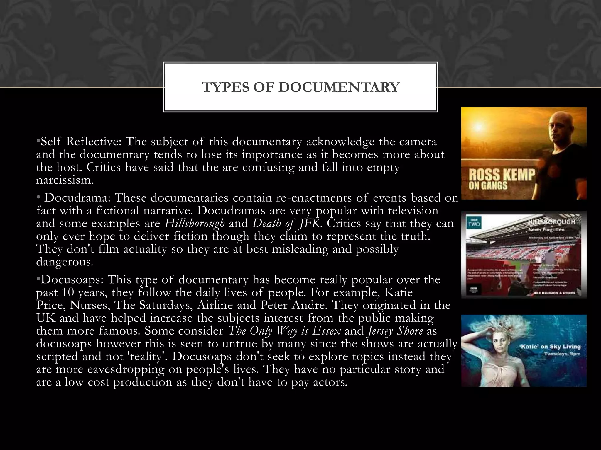 •Self Reflective: The subject of this documentary acknowledge the camera
and the documentary tends to lose its importance as it becomes more about
the host. Critics have said that the are confusing and fall into empty
narcissism.
• Docudrama: These documentaries contain re-enactments of events based on
fact with a fictional narrative. Docudramas are very popular with television
and some examples are Hillsborough and Death of JFK. Critics say that they can
only ever hope to deliver fiction though they claim to represent the truth.
They don't film actuality so they are at best misleading and possibly
dangerous.
•Docusoaps: This type of documentary has become really popular over the
past 10 years, they follow the daily lives of people. For example, Katie
Price, Nurses, The Saturdays, Airline and Peter Andre. They originated in the
UK and have helped increase the subjects interest from the public making
them more famous. Some consider The Only Way is Essex and Jersey Shore as
docusoaps however this is seen to untrue by many since the shows are actually
scripted and not 'reality'. Docusoaps don't seek to explore topics instead they
are more eavesdropping on people's lives. They have no particular story and
are a low cost production as they don't have to pay actors.
TYPES OF DOCUMENTARY
 