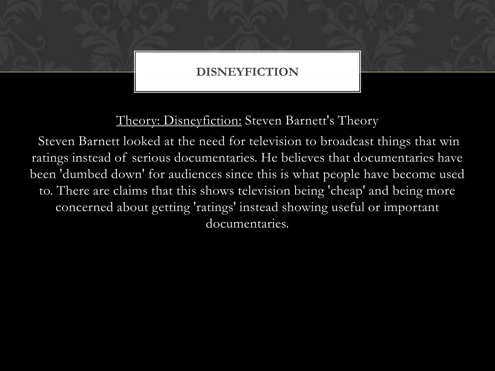 Theory: Disneyfiction: Steven Barnett's Theory
Steven Barnett looked at the need for television to broadcast things that win
ratings instead of serious documentaries. He believes that documentaries have
been 'dumbed down' for audiences since this is what people have become used
to. There are claims that this shows television being 'cheap' and being more
concerned about getting 'ratings' instead showing useful or important
documentaries.
DISNEYFICTION
 