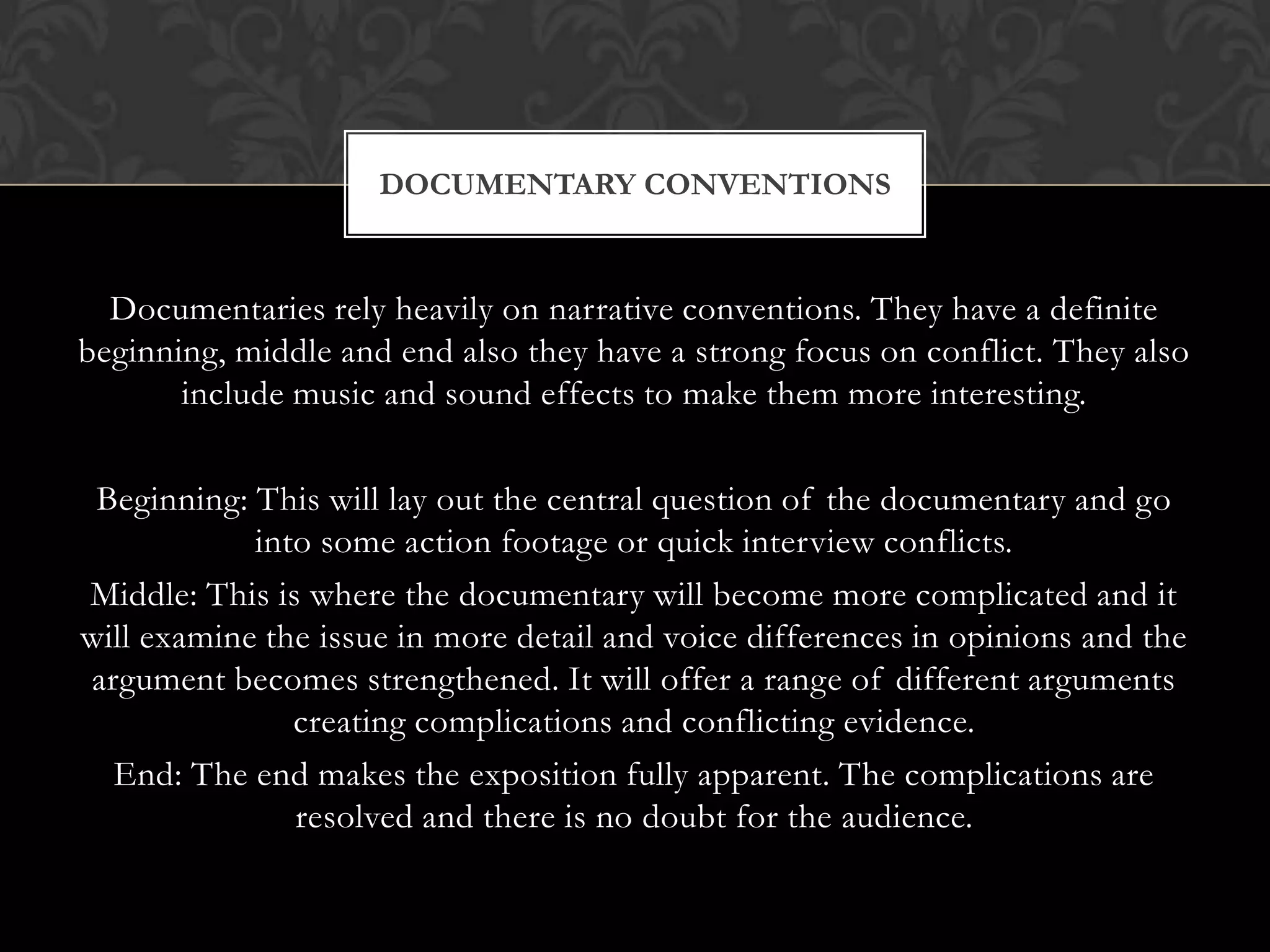 Documentaries rely heavily on narrative conventions. They have a definite
beginning, middle and end also they have a strong focus on conflict. They also
include music and sound effects to make them more interesting.
Beginning: This will lay out the central question of the documentary and go
into some action footage or quick interview conflicts.
Middle: This is where the documentary will become more complicated and it
will examine the issue in more detail and voice differences in opinions and the
argument becomes strengthened. It will offer a range of different arguments
creating complications and conflicting evidence.
End: The end makes the exposition fully apparent. The complications are
resolved and there is no doubt for the audience.
DOCUMENTARY CONVENTIONS
 