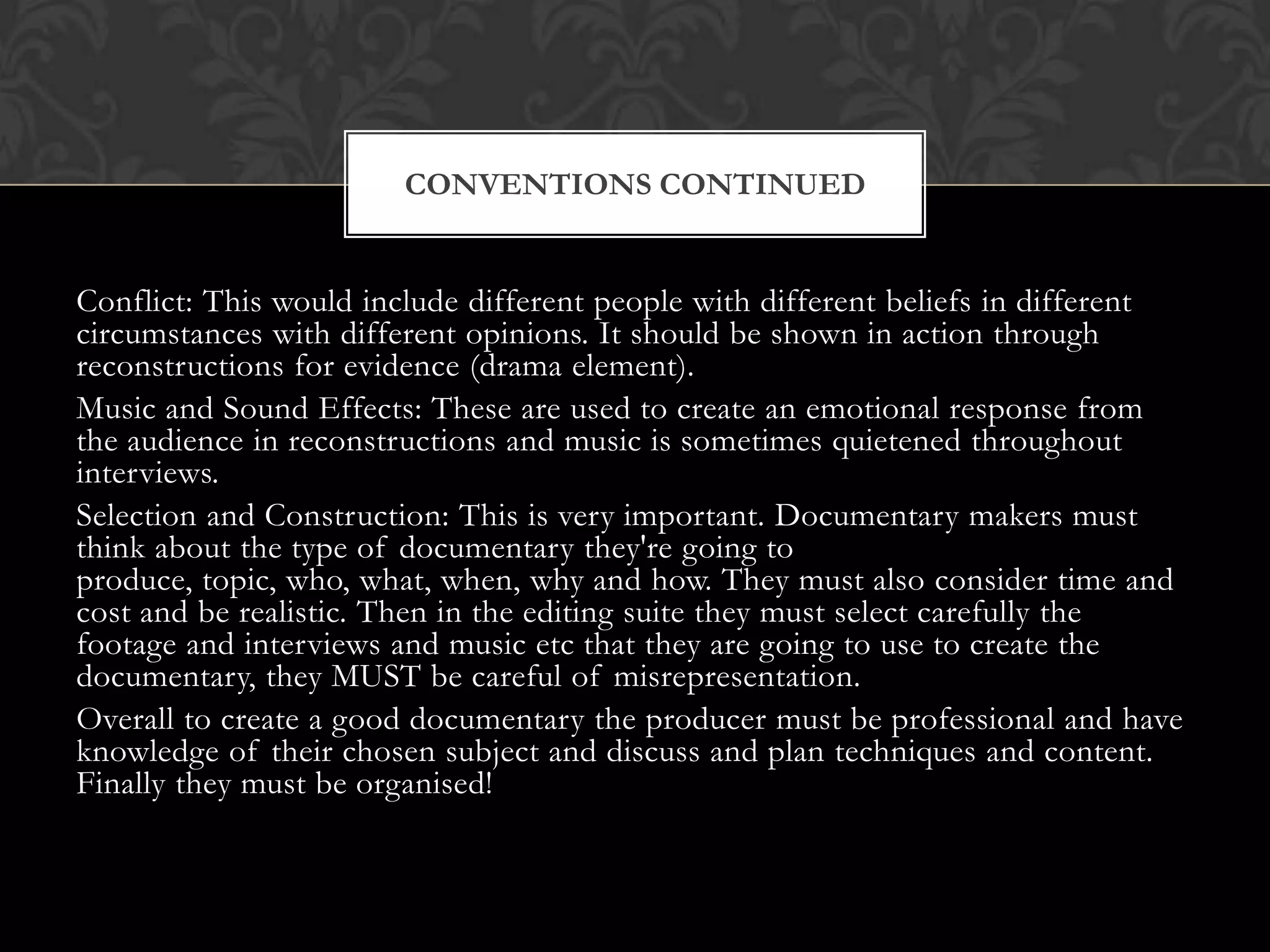 Conflict: This would include different people with different beliefs in different
circumstances with different opinions. It should be shown in action through
reconstructions for evidence (drama element).
Music and Sound Effects: These are used to create an emotional response from
the audience in reconstructions and music is sometimes quietened throughout
interviews.
Selection and Construction: This is very important. Documentary makers must
think about the type of documentary they're going to
produce, topic, who, what, when, why and how. They must also consider time and
cost and be realistic. Then in the editing suite they must select carefully the
footage and interviews and music etc that they are going to use to create the
documentary, they MUST be careful of misrepresentation.
Overall to create a good documentary the producer must be professional and have
knowledge of their chosen subject and discuss and plan techniques and content.
Finally they must be organised!
CONVENTIONS CONTINUED
 