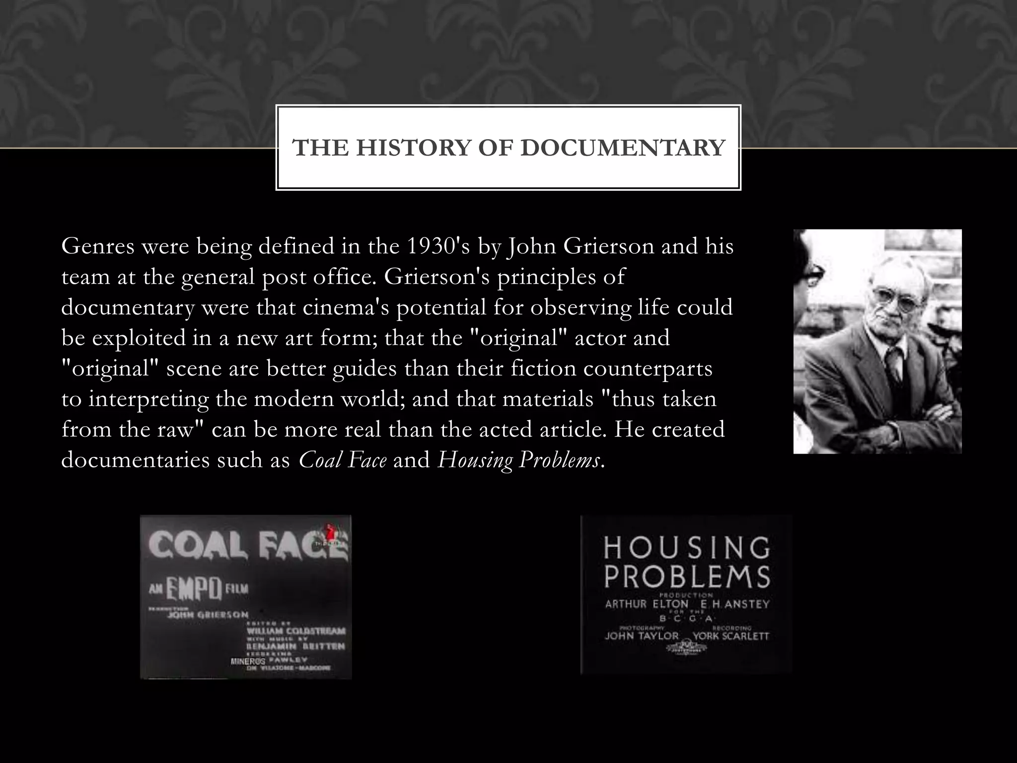 Genres were being defined in the 1930's by John Grierson and his
team at the general post office. Grierson's principles of
documentary were that cinema's potential for observing life could
be exploited in a new art form; that the "original" actor and
"original" scene are better guides than their fiction counterparts
to interpreting the modern world; and that materials "thus taken
from the raw" can be more real than the acted article. He created
documentaries such as Coal Face and Housing Problems.
THE HISTORY OF DOCUMENTARY
 