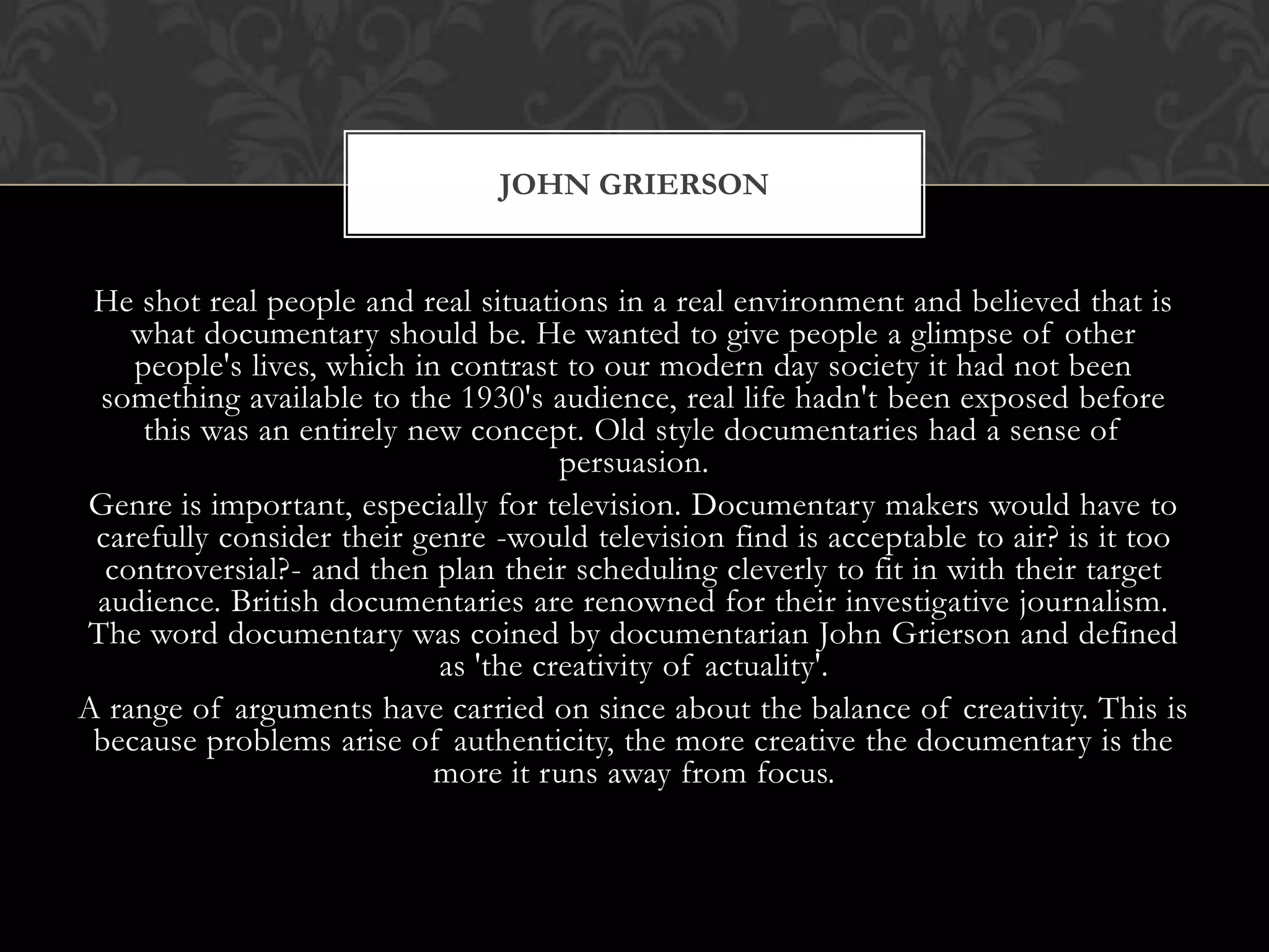 He shot real people and real situations in a real environment and believed that is
what documentary should be. He wanted to give people a glimpse of other
people's lives, which in contrast to our modern day society it had not been
something available to the 1930's audience, real life hadn't been exposed before
this was an entirely new concept. Old style documentaries had a sense of
persuasion.
Genre is important, especially for television. Documentary makers would have to
carefully consider their genre -would television find is acceptable to air? is it too
controversial?- and then plan their scheduling cleverly to fit in with their target
audience. British documentaries are renowned for their investigative journalism.
The word documentary was coined by documentarian John Grierson and defined
as 'the creativity of actuality'.
A range of arguments have carried on since about the balance of creativity. This is
because problems arise of authenticity, the more creative the documentary is the
more it runs away from focus.
JOHN GRIERSON
 