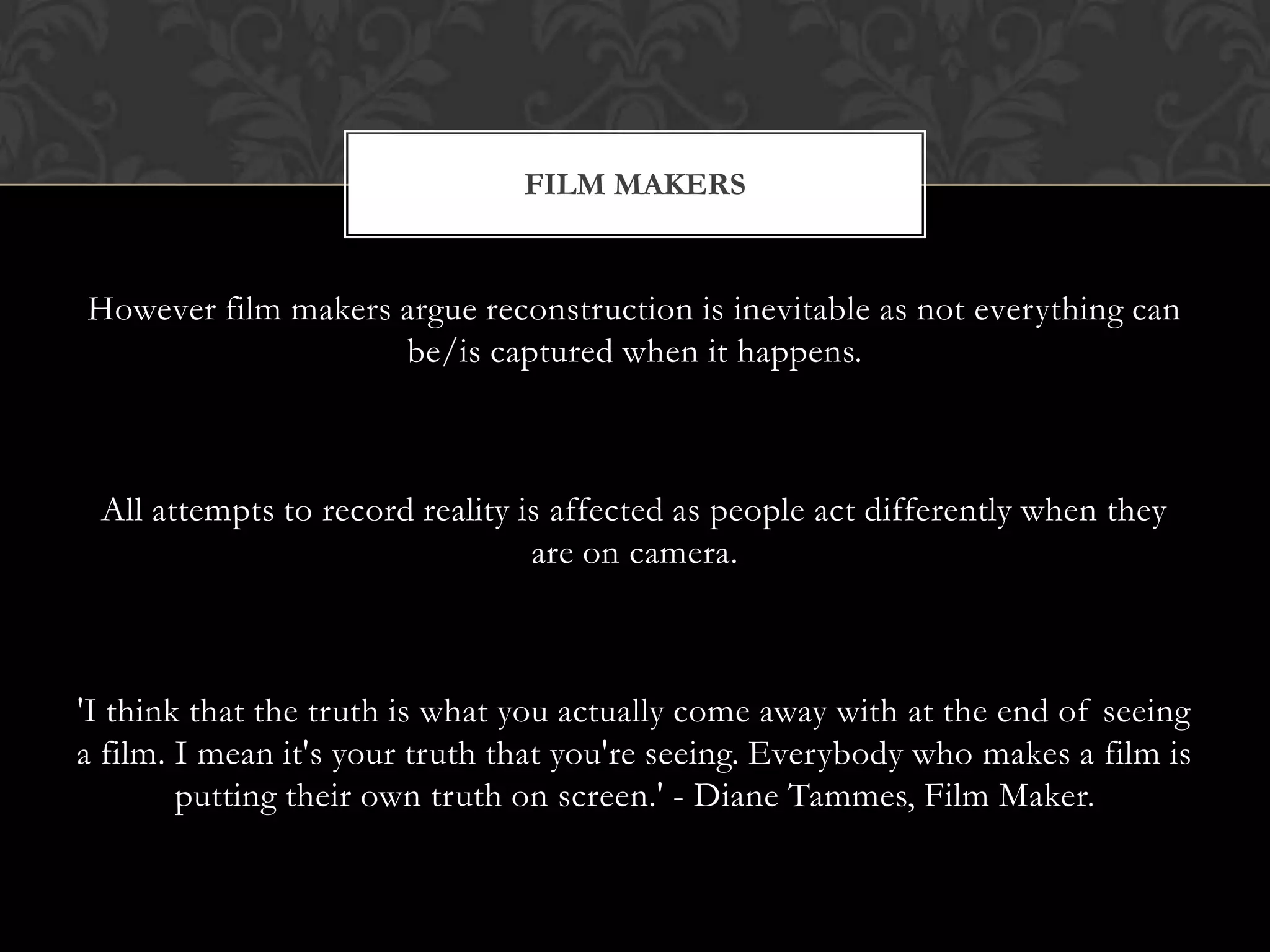 However film makers argue reconstruction is inevitable as not everything can
be/is captured when it happens.
All attempts to record reality is affected as people act differently when they
are on camera.
'I think that the truth is what you actually come away with at the end of seeing
a film. I mean it's your truth that you're seeing. Everybody who makes a film is
putting their own truth on screen.' - Diane Tammes, Film Maker.
FILM MAKERS
 