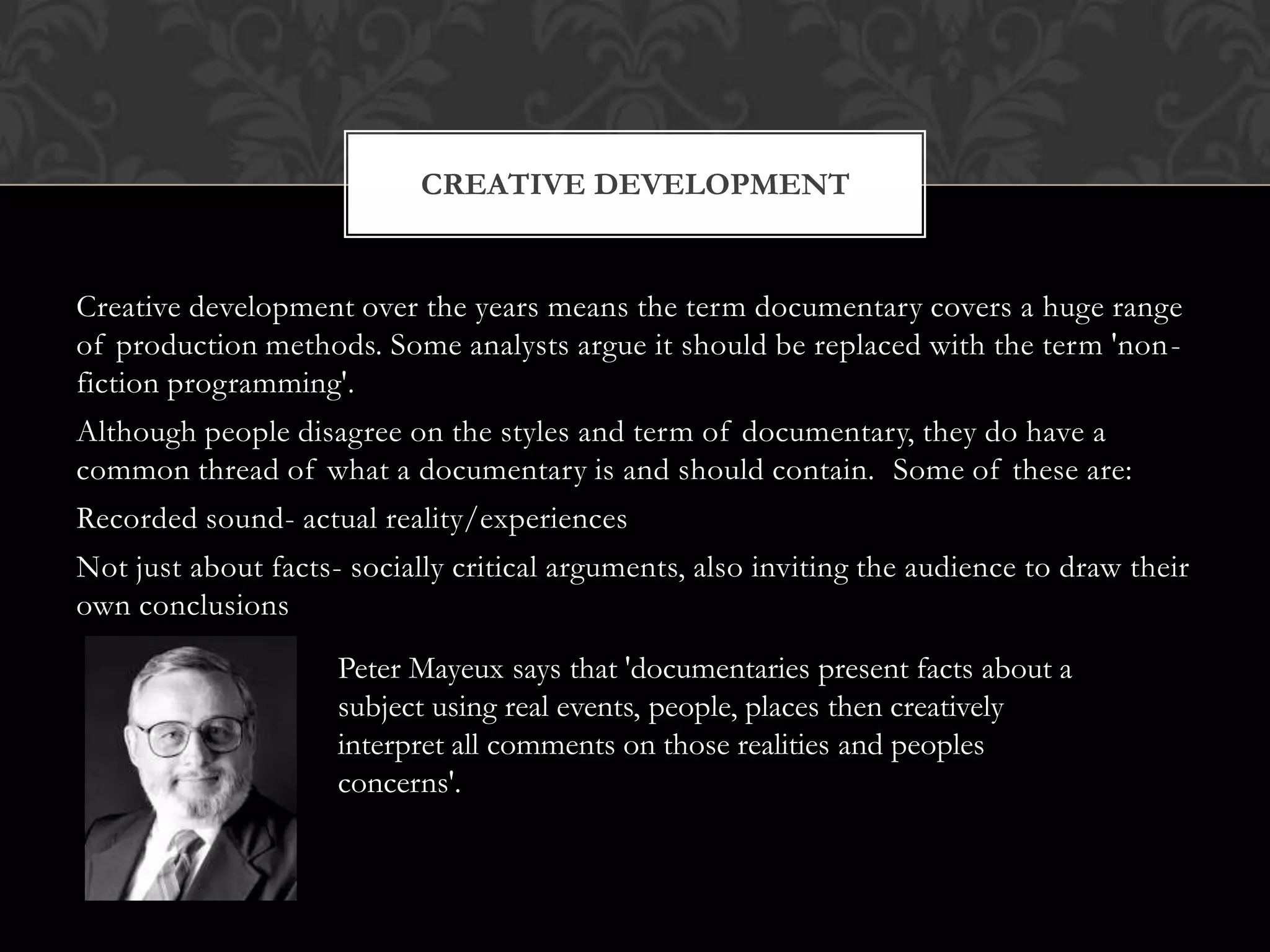 Creative development over the years means the term documentary covers a huge range
of production methods. Some analysts argue it should be replaced with the term 'non-
fiction programming'.
Although people disagree on the styles and term of documentary, they do have a
common thread of what a documentary is and should contain. Some of these are:
Recorded sound- actual reality/experiences
Not just about facts- socially critical arguments, also inviting the audience to draw their
own conclusions
CREATIVE DEVELOPMENT
Peter Mayeux says that 'documentaries present facts about a
subject using real events, people, places then creatively
interpret all comments on those realities and peoples
concerns'.
 