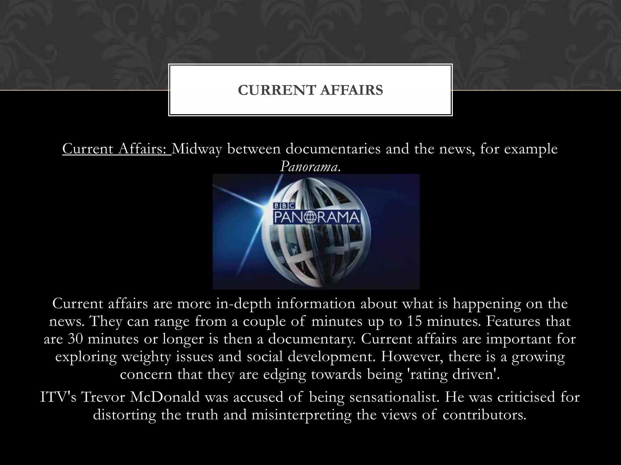 Current Affairs: Midway between documentaries and the news, for example
Panorama.
Current affairs are more in-depth information about what is happening on the
news. They can range from a couple of minutes up to 15 minutes. Features that
are 30 minutes or longer is then a documentary. Current affairs are important for
exploring weighty issues and social development. However, there is a growing
concern that they are edging towards being 'rating driven'.
ITV's Trevor McDonald was accused of being sensationalist. He was criticised for
distorting the truth and misinterpreting the views of contributors.
CURRENT AFFAIRS
 