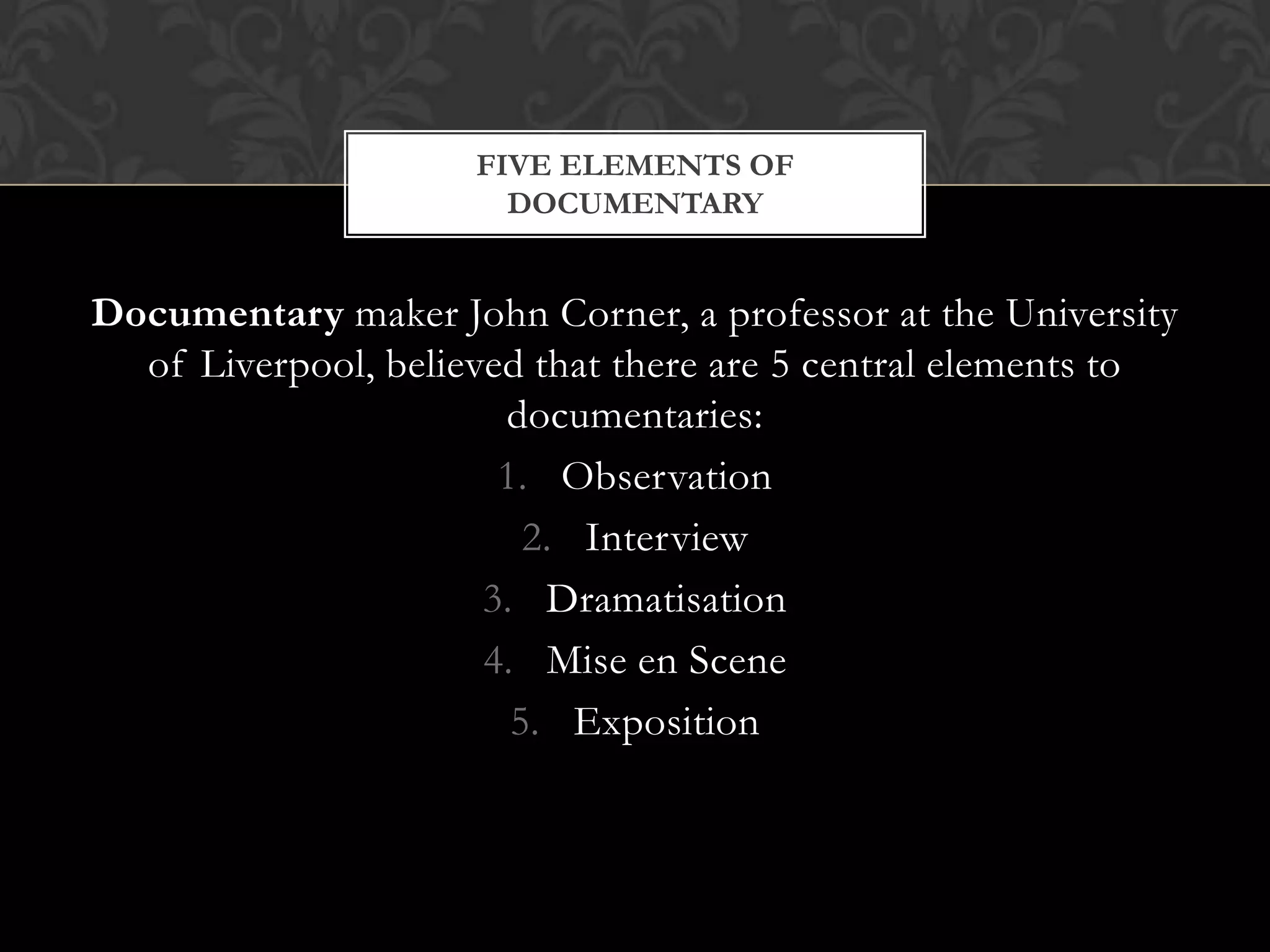 Documentary maker John Corner, a professor at the University
of Liverpool, believed that there are 5 central elements to
documentaries:
1. Observation
2. Interview
3. Dramatisation
4. Mise en Scene
5. Exposition
FIVE ELEMENTS OF
DOCUMENTARY
 