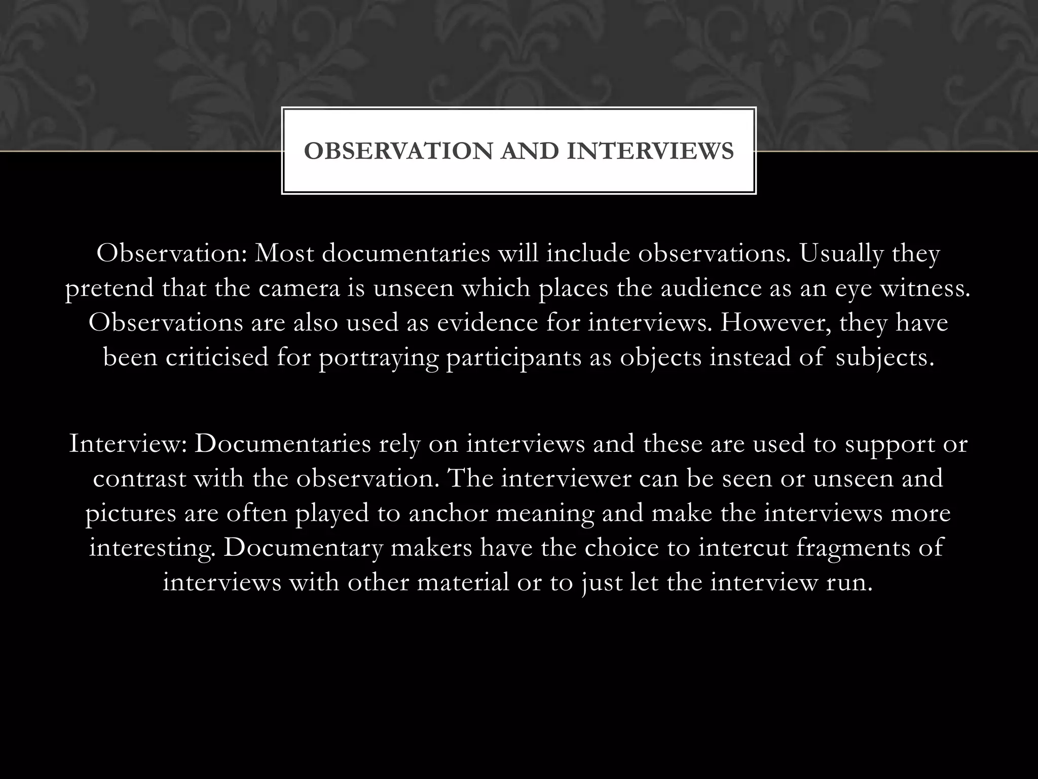 Observation: Most documentaries will include observations. Usually they
pretend that the camera is unseen which places the audience as an eye witness.
Observations are also used as evidence for interviews. However, they have
been criticised for portraying participants as objects instead of subjects.
Interview: Documentaries rely on interviews and these are used to support or
contrast with the observation. The interviewer can be seen or unseen and
pictures are often played to anchor meaning and make the interviews more
interesting. Documentary makers have the choice to intercut fragments of
interviews with other material or to just let the interview run.
OBSERVATION AND INTERVIEWS
 