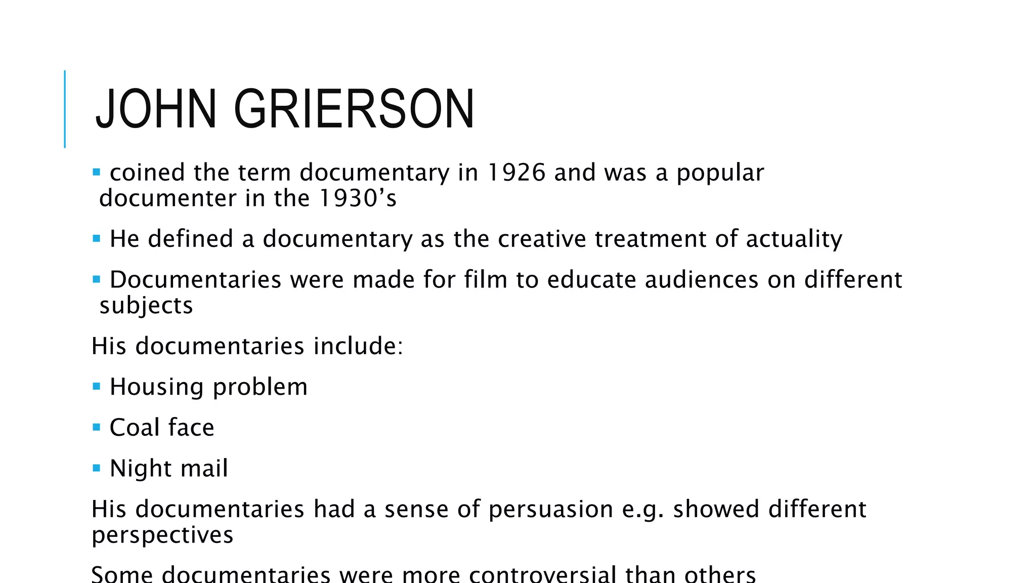 JOHN GRIERSON
 coined the term documentary in 1926 and was a popular
documenter in the 1930’s
 He defined a documentary as the creative treatment of actuality
 Documentaries were made for film to educate audiences on different
subjects
His documentaries include:
 Housing problem
 Coal face
 Night mail
His documentaries had a sense of persuasion e.g. showed different
perspectives
 
