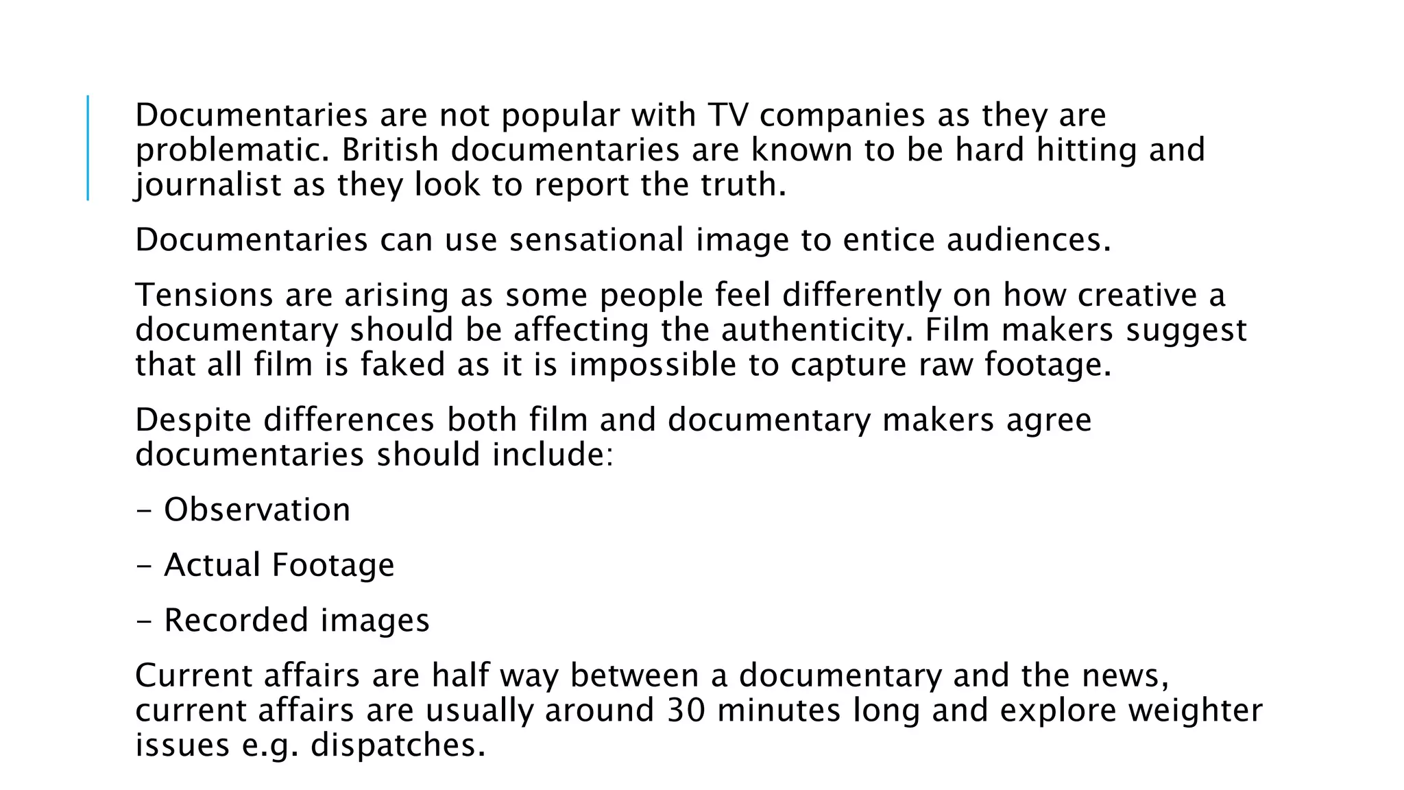 Documentaries are not popular with TV companies as they are
problematic. British documentaries are known to be hard hitting and
journalist as they look to report the truth.
Documentaries can use sensational image to entice audiences.
Tensions are arising as some people feel differently on how creative a
documentary should be affecting the authenticity. Film makers suggest
that all film is faked as it is impossible to capture raw footage.
Despite differences both film and documentary makers agree
documentaries should include:
- Observation
- Actual Footage
- Recorded images
Current affairs are half way between a documentary and the news,
current affairs are usually around 30 minutes long and explore weighter
issues e.g. dispatches.
 