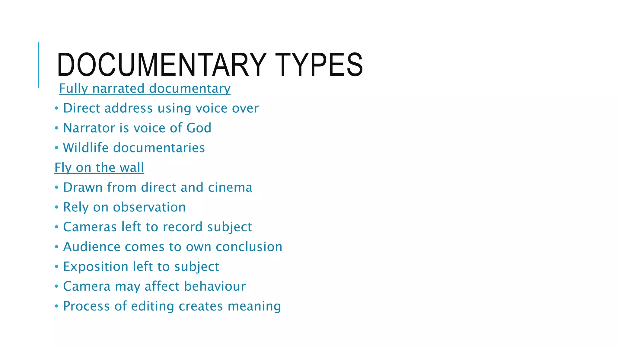 DOCUMENTARY TYPES
Fully narrated documentary
• Direct address using voice over
• Narrator is voice of God
• Wildlife documentaries
Fly on the wall
• Drawn from direct and cinema
• Rely on observation
• Cameras left to record subject
• Audience comes to own conclusion
• Exposition left to subject
• Camera may affect behaviour
• Process of editing creates meaning
 