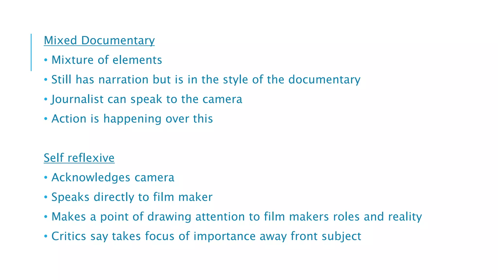 Mixed Documentary
• Mixture of elements
• Still has narration but is in the style of the documentary
• Journalist can speak to the camera
• Action is happening over this
Self reflexive
• Acknowledges camera
• Speaks directly to film maker
• Makes a point of drawing attention to film makers roles and reality
• Critics say takes focus of importance away front subject
 