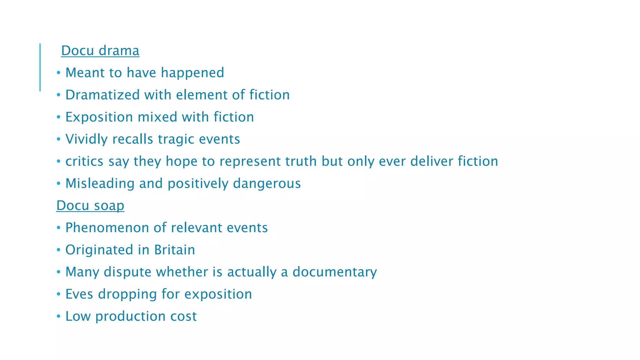 Docu drama
• Meant to have happened
• Dramatized with element of fiction
• Exposition mixed with fiction
• Vividly recalls tragic events
• critics say they hope to represent truth but only ever deliver fiction
• Misleading and positively dangerous
Docu soap
• Phenomenon of relevant events
• Originated in Britain
• Many dispute whether is actually a documentary
• Eves dropping for exposition
• Low production cost
 
