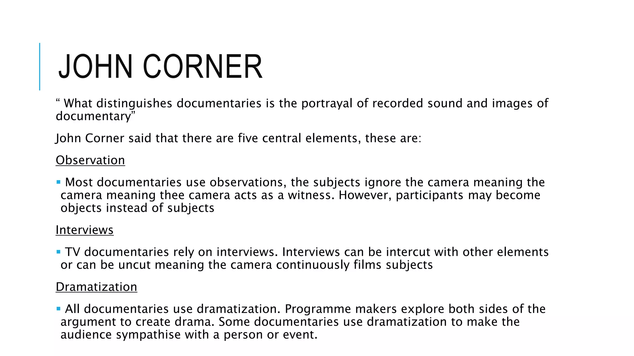 JOHN CORNER
“ What distinguishes documentaries is the portrayal of recorded sound and images of
documentary”
John Corner said that there are five central elements, these are:
Observation
 Most documentaries use observations, the subjects ignore the camera meaning the
camera meaning thee camera acts as a witness. However, participants may become
objects instead of subjects
Interviews
 TV documentaries rely on interviews. Interviews can be intercut with other elements
or can be uncut meaning the camera continuously films subjects
Dramatization
 All documentaries use dramatization. Programme makers explore both sides of the
argument to create drama. Some documentaries use dramatization to make the
audience sympathise with a person or event.
 