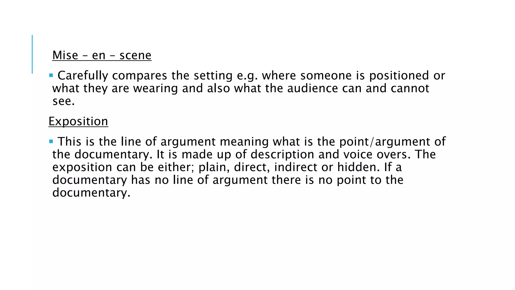 Mise – en – scene
 Carefully compares the setting e.g. where someone is positioned or
what they are wearing and also what the audience can and cannot
see.
Exposition
 This is the line of argument meaning what is the point/argument of
the documentary. It is made up of description and voice overs. The
exposition can be either; plain, direct, indirect or hidden. If a
documentary has no line of argument there is no point to the
documentary.
 