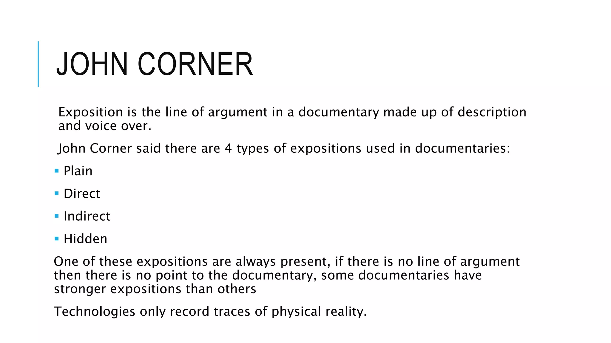 JOHN CORNER
Exposition is the line of argument in a documentary made up of description
and voice over.
John Corner said there are 4 types of expositions used in documentaries:
 Plain
 Direct
 Indirect
 Hidden
One of these expositions are always present, if there is no line of argument
then there is no point to the documentary, some documentaries have
stronger expositions than others
Technologies only record traces of physical reality.
 