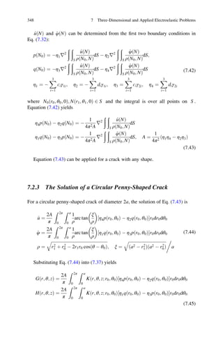 ^uðNÞ and ^φðNÞ can be determined from the ﬁrst two boundary conditions in
Eq. (7.32):
pðN0Þ ¼ Àη1r2
ð ð
S
^uðNÞ
ρðN0; NÞ
dS À η2r2
ð ð
S
^φðNÞ
ρðN0; NÞ
dS;
qðN0Þ ¼ Àη3r2
ð ð
S
^uðNÞ
ρðN0; NÞ
dS À η4r2
ð ð
S
^φðNÞ
ρðN0; NÞ
dS
η1 ¼ À
X3
i¼1
ciγ1i; η2 ¼ À
X3
i¼1
diγ1i; η3 ¼
X3
i¼1
ciγ2i; η4 ¼
X3
i¼1
diγ2i
(7.42)
where N0ðr0; θ0; 0Þ; Nðr1; θ1; 0Þ 2 S and the integral is over all points on S .
Equation (7.42) yields
η4pðN0Þ À η2qðN0Þ ¼ À
1
4π2A
r2
ð ð
S
^uðNÞ
ρðN0; NÞ
dS
η1qðN0Þ À η3pðN0Þ ¼ À
1
4π2A
r2
ð ð
S
^φðNÞ
ρðN0; NÞ
dS; A ¼
1
4π2
ðη1η4 À η2η3Þ
(7.43)
Equation (7.43) can be applied for a crack with any shape.
7.2.3 The Solution of a Circular Penny-Shaped Crack
For a circular penny-shaped crack of diameter 2a, the solution of Eq. (7.43) is
^u ¼
2A
π
Z 2π
0
Z a
0
1
ρ
arc tan
ξ
ρ
 
η4pðr0; θ0Þ À η2qðr0; θ0Þ½ Šr0dr0dθ0
^φ ¼
2A
π
Z 2π
0
Z a
0
1
ρ
arc tan
ξ
ρ
 
η1qðr0; θ0Þ À η3pðr0; θ0Þ½ Šr0dr0dθ0
ρ ¼
ﬃﬃﬃﬃﬃﬃﬃﬃﬃﬃﬃﬃﬃﬃﬃﬃﬃﬃﬃﬃﬃﬃﬃﬃﬃﬃﬃﬃﬃﬃﬃﬃﬃﬃﬃﬃﬃﬃﬃﬃﬃﬃﬃﬃﬃﬃﬃﬃﬃﬃﬃﬃﬃ
r2
1 þ r2
0 À 2r1r0 cosðθ À θ0Þ
q
; ξ ¼
ﬃﬃﬃﬃﬃﬃﬃﬃﬃﬃﬃﬃﬃﬃﬃﬃﬃﬃﬃﬃﬃﬃﬃﬃﬃﬃﬃﬃﬃﬃﬃﬃﬃﬃﬃﬃ
ða2 À r2
1Þða2 À r2
0Þ
q 0
a
(7.44)
Substituting Eq. (7.44) into (7.37) yields
Gðr; θ; zÞ ¼
2A
π
Z 2π
0
Z a
0
K r; θ; z; r0; θ0ð Þ η4pðr0; θ0Þ À η2qðr0; θ0Þ½ Šr0dr0dθ0
Hðr; θ; zÞ ¼
2A
π
Z 2π
0
Z a
0
K r; θ; z; r0; θ0ð Þ η1qðr0; θ0Þ À η3pðr0; θ0Þ½ Šr0dr0dθ0
(7.45)
348 7 Three-Dimensional and Applied Electroelastic Problems
 