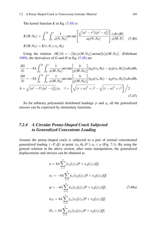 The kernel function K in Eq. (7.45) is
KðM; N0Þ ¼
Z 2π
0
Z a
0
1
ρðN; N0Þ
arc tan
ﬃﬃﬃﬃﬃﬃﬃﬃﬃﬃﬃﬃﬃﬃﬃﬃﬃﬃﬃﬃﬃﬃﬃﬃﬃﬃﬃﬃﬃﬃﬃﬃﬃﬃﬃﬃﬃ
a2 À r2ð Þ a2 À r2
0
À Áq
aρðN; N0Þ
2
4
3
5 r1dr1dθ1
ρðM; NÞ
KðM; N0Þ ¼ Kðr; θ; z; r0; θ0Þ
(7.46)
Using the relation @K @z= ¼ À 2π ρðM; N0Þ=½ Š arctan h ρðM; N0Þ=½ Š (Fabrikant
1989), the derivatives of G and H in Eq. (7.45) are
@G
@z
¼ À4A
Z 2π
0
Z a
0
1
ρðM; N0Þ
arc tan
h
ρðM; N0Þ
!
η4pðr0; θ0Þ À η2qðr0; θ0Þ½ Šr0dr0dθ0
@H
@z
¼ À4A
Z 2π
0
Z a
0
1
ρðM; N0Þ
arc tan
h
ρðM; N0Þ
!
η1qðr0; θ0Þ À η3pðr0; θ0Þ½ Šr0dr0dθ0
h ¼
ﬃﬃﬃﬃﬃﬃﬃﬃﬃﬃﬃﬃﬃﬃﬃﬃﬃﬃﬃﬃﬃﬃﬃﬃﬃﬃﬃﬃﬃﬃﬃﬃﬃﬃﬃﬃ
a2 À l2ð Þ a2 À r2
0
À Áq
a= ; l ¼
ﬃﬃﬃﬃﬃﬃﬃﬃﬃﬃﬃﬃﬃﬃﬃﬃﬃﬃﬃﬃﬃﬃﬃﬃﬃﬃ
ðr þ aÞ2
þ z2
q
À
ﬃﬃﬃﬃﬃﬃﬃﬃﬃﬃﬃﬃﬃﬃﬃﬃﬃﬃﬃﬃﬃﬃﬃﬃﬃﬃ
ðr À aÞ2
þ z2
q '0
2
(7.47)
So for arbitrary polynomial distributed loadings p and q, all the generalized
stresses can be expressed by elementary functions.
7.2.4 A Circular Penny-Shaped Crack Subjected
to Generalized Concentrate Loading
Assume the penny-shaped crack is subjected to a pair of normal concentrated
generalized loading ÀP; Qð Þ at point r0; θ0; 0Æ
ð Þ; r0  a (Fig. 7.1). By using the
general solution in the above section, after some manipulation, the generalized
displacements and stresses can be obtained as
u ¼ 4A
X3
i¼1
τi1f1ðziÞP þ τi2f1ðziÞQ½ Š
u3 ¼ À4A
X3
i¼1
ki1 τi1f2ðziÞP þ τi2f2ðziÞQ½ Š
φ ¼ À4A
X3
i¼1
ki2 τi1f2ðziÞP þ τi2f2ðziÞQ½ Š
σ33 ¼ 4A
X3
i¼1
γ1i τi1f3ðziÞP þ τi2f3ðziÞQ½ Š
D3 ¼ 4A
X3
i¼1
γ2i τi1f3ðziÞP þ τi2f3ðziÞQ½ Š
(7.48a)
7.2 A Penny-Shaped Crack in Transversely Isotropic Material 349
 