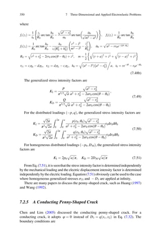 where
f1ðziÞ ¼
1
t0
zi
R0
arc tan
h0
R0
À
ﬃﬃﬃﬃﬃﬃﬃﬃﬃﬃﬃﬃﬃﬃﬃ
a2 À r2
0
p
α0
arc tan
α0
ﬃﬃﬃﬃﬃﬃﬃﬃﬃﬃﬃﬃﬃﬃﬃﬃ
m2 À a2
p
 ( )
; f2ðziÞ ¼
1
R0
arc tan
h0
R0
f3ðziÞ ¼
1
R0
arc tan
h0
R0
À
h0
zi R2
0 þ h2
0
À Á
r2
À l2
m2 À l2
À
z2
j
R2
0
!
; α0 ¼
ﬃﬃﬃﬃﬃﬃﬃﬃﬃﬃﬃﬃﬃﬃﬃﬃﬃﬃﬃﬃﬃﬃﬃﬃﬃﬃﬃﬃﬃﬃﬃﬃ
a2 À rr0eÀiðθÀθ0Þ
p
R0 ¼
ﬃﬃﬃﬃﬃﬃﬃﬃﬃﬃﬃﬃﬃﬃﬃﬃﬃﬃﬃﬃﬃﬃﬃﬃﬃﬃﬃﬃﬃﬃﬃﬃﬃﬃﬃﬃﬃﬃﬃﬃﬃﬃﬃﬃﬃﬃﬃﬃﬃﬃﬃﬃﬃﬃﬃﬃﬃﬃﬃﬃﬃ
r2 þ r2
0 À 2rr0 cosðθ À θ0Þ þ z2
q
; m ¼
1
2
ﬃﬃﬃﬃﬃﬃﬃﬃﬃﬃﬃﬃﬃﬃﬃﬃﬃﬃﬃﬃﬃﬃﬃﬃﬃﬃ
ðr þ aÞ2
þ z2
q
þ
ﬃﬃﬃﬃﬃﬃﬃﬃﬃﬃﬃﬃﬃﬃﬃﬃﬃﬃﬃﬃﬃﬃﬃﬃﬃﬃ
ðr À aÞ2
þ z2
q '
τi1 ¼ ciη4 À diη3; τi2 ¼ diη1 À ciη2; h0 ¼
ﬃﬃﬃﬃﬃﬃﬃﬃﬃﬃﬃﬃﬃﬃﬃﬃﬃﬃﬃﬃﬃﬃﬃﬃﬃﬃﬃﬃﬃﬃﬃﬃﬃﬃﬃﬃ
a2 À l2ð Þ a2 À r2
0
À Áq 0
a; t0 ¼ reÀiθ
À r0eÀiθ0
(7.48b)
The generalized stress intensity factors are
KI ¼
P
π3 2=
ﬃﬃﬃ
a
p
ﬃﬃﬃﬃﬃﬃﬃﬃﬃﬃﬃﬃﬃﬃﬃ
a2 À r2
0
p
a2 þ r2
0 À 2ar0 cosðθ À θ0Þ
;
KD ¼
Q
π3 2=
ﬃﬃﬃ
a
p
ﬃﬃﬃﬃﬃﬃﬃﬃﬃﬃﬃﬃﬃﬃﬃ
a2 À r2
0
p
a2 þ r2
0 À 2ar0 cosðθ À θ0Þ
(7.49)
For the distributed loadings Àp; qð Þ, the generalized stress intensity factors are
KI ¼
ﬃﬃﬃﬃﬃ
2π
p
π2
ﬃﬃﬃﬃﬃ
2a
p
Z 2π
0
Z a
0
pðr0; θ0Þ
ﬃﬃﬃﬃﬃﬃﬃﬃﬃﬃﬃﬃﬃﬃﬃ
a2 À r2
0
p
a2 þ r2
0 À 2ar0 cosðθ À θ0Þ
r0dr0dθ0
KD ¼
ﬃﬃﬃﬃﬃ
2π
p
π2
ﬃﬃﬃﬃﬃ
2a
p
Z 2π
0
Z a
0
qðr0; θ0Þ
ﬃﬃﬃﬃﬃﬃﬃﬃﬃﬃﬃﬃﬃﬃﬃ
a2 À r2
0
p
a2 þ r2
0 À 2ar0 cosðθ À θ0Þ
r0dr0dθ0
(7.50)
For homogeneous distributed loadings Àp0; D30ð Þ, the generalized stress intensity
factors are
KI ¼ 2p0
ﬃﬃﬃﬃﬃﬃﬃﬃ
a π=
p
; KD ¼ 2D30
ﬃﬃﬃﬃﬃﬃﬃﬃ
a π=
p
(7.51)
From Eq.(7.51), it is seenthat the stress intensity factoris determinedindependently
by the mechanical loading and the electric displacement intensity factor is determined
independently bytheelectric loading.Equation(7.51) obviously can be used tothecase
where homogeneous generalized stresses σ33 and À D3 are applied at inﬁnity.
There are many papers to discuss the penny-shaped crack, such as Huang (1997)
and Wang (1992).
7.2.5 A Conducting Penny-Shaped Crack
Chen and Lim (2005) discussed the conducting penny-shaped crack. For a
conducting crack, it adopts φ ¼ 0 instead of D3 ¼ qðx1; x2Þ in Eq. (7.32). The
boundary conditions are
350 7 Three-Dimensional and Applied Electroelastic Problems
 