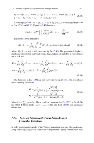 σ33 ¼ Àpðx1; x2Þ; when ðx1; x2Þ 2 S; w ¼ 0; when ðx1; x2Þ =2 S
φ ¼ 0; σ31 ¼ σ32 ¼ 0; À 1  ðx1; x2Þ  1
(7.52)
According toφ ¼ 0; À1  ðx1; x2Þ  1 in Eq. (7.52), it is concluded thatH ¼ 0
in Eqs. (7.36) and (7.37). Equation (7.42) becomes
pðN0Þ ¼ Àη1r2
ð ð
S
^uðNÞ
ρðN0; NÞ
dS; η1 ¼ À
X3
i¼1
ciγ1i (7.53)
Equation (7.45) is reduced to
G r; θ; zð Þ ¼
1
2π3η1
Z 2π
0
Z a
0
K r; θ; z; r0; θ0ð Þpðr0; θ0Þr0dr0dθ0 (7.54)
where K r; θ; z; r0; θ0ð Þ is still expressed by Eq. (7.46). The generalized displace-
ments and stresses for a circular penny-shaped crack subjected to a concentrated
force À P are
U ¼
P
π2η1
X3
i¼1
cif1ðziÞ; u3 ¼ À
P
π2η1
X3
i¼1
ki1cif2ðziÞ; φ ¼ À
P
π2η1
X3
i¼1
ki2cif2ðziÞ
σ33 ¼
P
π2η1
X3
i¼1
γ1icif3ðziÞ; D3 ¼
P
π2η1
X3
i¼1
γ2icif3ðziÞ
(7.55)
The functions in Eq. (7.55) are still expressed by Eq. (7.48b). The generalized
stress intensity factors are
KI ¼
P
π3=2
ﬃﬃﬃ
a
p
ﬃﬃﬃﬃﬃﬃﬃﬃﬃﬃﬃﬃﬃﬃﬃ
a2 À r2
0
p
a2 þ r2
0 À 2ar0 cosðθ À θ0Þ
;
KD ¼
β
π3=2
ﬃﬃﬃ
a
p
ﬃﬃﬃﬃﬃﬃﬃﬃﬃﬃﬃﬃﬃﬃﬃ
a2 À r2
0
p
a2 þ r2
0 À 2ar0 cosðθ À θ0Þ
(7.56)
where β ¼ À
P3
i¼1 γi1ci η1= . Above results are assumed that Eq. (7.27) or Eq. (7.24)
has three different roots, si; i ¼ 1; 2; 3 . Chen and Lim (2005) also discussed
other cases.
7.2.6 Solve an Impermeable Penny-Shaped Crack
by Hankel Transform
In order to discuss the results of the Vickers indentation cracking of experiments,
Jiang and Sun (2001) gave a solution of an impermeable penny-shaped crack with
7.2 A Penny-Shaped Crack in Transversely Isotropic Material 351
 