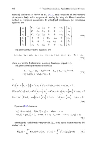 boundary conditions as shown in Eq. (7.32). They discussed an axisymmetric
piezoelectric body under axisymmetric loading by using the Hankel transform
method in cylindrical coordinates. In cylindrical coordinates, the constitutive
equations are
σr
σϑ
σz
τrz
Dr
Dz
8

:
9
=
;
¼
C11 C12 C13 0 0 Àe31
C12 C11 C13 0 0 Àe31
C13 C13 C33 0 0 Àe33
0 0 0 C44 Àe15 0
0 0 0 e15 E11 0
e31 e31 e33 0 0 E33
2
6
6
6
6
6
6
6
6
6
4
3
7
7
7
7
7
7
7
7
7
5
εr
εϑ
εz
γrz
Er
Ez
8

:
9
=
;
(7.57)
The generalized geometric equations are
εr ¼ u;r; εϑ ¼ u r= ; εz ¼ w;z; γrz ¼ u;z þ w;r; Er ¼ Àφ;r; Ez ¼ Àφ;z
(7.58)
where u; w are the displacements along r; z directions, respectively.
The generalized equilibrium equations are
σr;r þ τrz;z þ ðσr À σϑÞ r= ¼ 0; τrz;r þ σz;z þ τrz r= ¼ 0;
@ðrDrÞ @r= þ r @ðDzÞ @z= ¼ 0
(7.59)
or
C11 u;rr þ
1
r
u;r À
u
r2
 
þ C44u;zz þ ðC13 þ C44Þw;rz þ ðe15 þ e31Þφ;rz ¼ 0
C13 þ C44ð Þ
1
r
ru;z
À Á
;r
þ C44 w;rr þ
1
r
w;r
 
þ C33w;zz þ e15 φ;rr þ
1
r
φ;r
 
þ e33φ;zz ¼ 0
e15 þ e31ð Þ
1
r
ru;z
À Á
;r
þ e15 w;rr þ
1
r
w;r
 
þ e33w;zz À E11 φ;rr þ
1
r
φ;r
 
À E33φ;zz ¼ 0
(7.60)
Equation (7.32) becomes
σzðr; 0Þ ¼ ÀpðrÞ; Dzðr; 0Þ ¼ qðrÞ; when r  a
wðr; 0Þ ¼ φðr; 0Þ ¼ 0; when r  a; τrz ¼ 0; À1  ðx1; x2Þ  1
(7.61)
Introduce the Hankel transform pair withJk; Jk is the Bessel’s function of the ﬁrst
kind of order k:
Fðξ; zÞ ¼
Z 1
0
Fðr; zÞrJkðξrÞdr; Fðr; zÞ ¼
Z 1
0
Fðξ; zÞξJkðξrÞdξ (7.62)
352 7 Three-Dimensional and Applied Electroelastic Problems
 