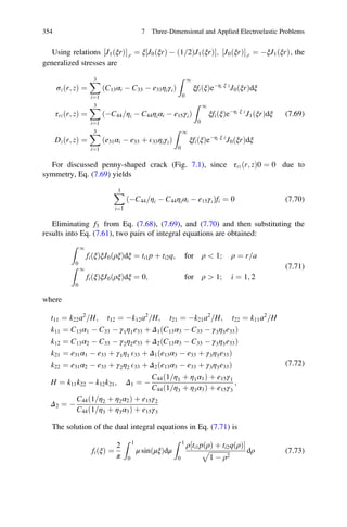 Using relations J1ðξrÞ½ Š;r ¼ ξ J0ðξrÞ À ð1 2= ÞJ1ðξrÞ½ Š; J0ðξrÞ½ Š;r ¼ ÀξJ1ðξrÞ, the
generalized stresses are
σzðr; zÞ ¼
X3
i¼1
C13αi À C33 À e33ηiγið Þ
Z 1
0
ξfiðξÞeÀηi ξ z
J0ðξrÞdξ
τrzðr; zÞ ¼
X3
i¼1
ÀC44 ηi= À C44ηiαi À e15γið Þ
Z 1
0
ξfiðξÞeÀηi ξ z
J1ðξrÞdξ
Dzðr; zÞ ¼
X3
i¼1
e31αi À e33 þ E33ηiγið Þ
Z 1
0
ξfiðξÞeÀηi ξ z
J0ðξrÞdξ
(7.69)
For discussed penny-shaped crack (Fig. 7.1), since τrz r; zð Þ0 ¼ 0 due to
symmetry, Eq. (7.69) yields
X3
i¼1
ÀC44 ηi= À C44ηiαi À e15γið Þfi ¼ 0 (7.70)
Eliminating f3 from Eq. (7.68), (7.69), and (7.70) and then substituting the
results into Eq. (7.61), two pairs of integral equations are obtained:
Z 1
0
fiðξÞξJ0ðρξÞdξ ¼ ti1p þ ti2q; for ρ  1; ρ ¼ r a=
Z 1
0
fiðξÞξJ0ðρξÞdξ ¼ 0; for ρ  1; i ¼ 1; 2
(7.71)
where
t11 ¼ k22a2
H= ; t12 ¼ Àk12a2
H= ; t21 ¼ Àk21a2
H= ; t22 ¼ k11a2
H=
k11 ¼ C13α1 À C33 À γ1η1e33 þ Δ1 C13α3 À C33 À γ3η3e33ð Þ
k12 ¼ C13α2 À C33 À γ2η2e33 þ Δ2 C13α3 À C33 À γ3η3e33ð Þ
k21 ¼ e31α1 À e33 þ γ1η1 E33 þ Δ1 e13α3 À e33 þ γ3η3e33ð Þ
k22 ¼ e31α2 À e33 þ γ2η2 E33 þ Δ2 e13α3 À e33 þ γ3η3e33ð Þ
H ¼ k11k22 À k12k21; Δ1 ¼ À
C44 1 η1 þ η1α1=ð Þ þ e15γ1
C44 1 η3 þ η3α3=ð Þ þ e15γ3
;
Δ2 ¼ À
C44 1 η2 þ η2α2=ð Þ þ e15γ2
C44 1 η3 þ η3α3=ð Þ þ e15γ3
(7.72)
The solution of the dual integral equations in Eq. (7.71) is
fiðξÞ ¼
2
π
Z 1
0
μ sinðμξÞdμ
Z 1
0
ρ ti1pðρÞ þ ti2qðρÞ½ Š
ﬃﬃﬃﬃﬃﬃﬃﬃﬃﬃﬃﬃﬃ
1 À ρ2
p dρ (7.73)
354 7 Three-Dimensional and Applied Electroelastic Problems
 