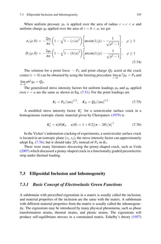 When uniform pressure p0 is applied over the area of radius r ¼ c  a and
uniform charge q0 applied over the area of r ¼ b  a, we get
σz ρ; 0ð Þ ¼ À
2p0
πa
1 À
ﬃﬃﬃﬃﬃﬃﬃﬃﬃﬃﬃﬃﬃﬃﬃﬃﬃﬃﬃﬃﬃ
1 À c a=ð Þ2
q 
arcsin 1 ρ=ð Þ À
1
ﬃﬃﬃﬃﬃﬃﬃﬃﬃﬃﬃﬃﬃ
ρ2 À 1
p
 #
; ρ ! 1
Dz ρ; 0ð Þ ¼ À
2q0
πa
1 À
ﬃﬃﬃﬃﬃﬃﬃﬃﬃﬃﬃﬃﬃﬃﬃﬃﬃﬃﬃﬃﬃﬃ
1 À b a=ð Þ2
q 
arcsin 1 ρ=ð Þ À
1
ﬃﬃﬃﬃﬃﬃﬃﬃﬃﬃﬃﬃﬃ
ρ2 À 1
p
 #
; ρ ! 1
(7.74)
The solution for a point force À P0 and point charge Q0 acted at the crack
center ðr ¼ 0Þ can be obtained by using the limiting procedure lim
c!0
πc2
p0 ¼ P0 and
lim
b!0
πb2
q0 ¼ Q0.
The generalized stress intensity factors for uniform loadings p0 and q0 applied
over r ¼ a are the same as shown in Eq. (7.51). For the point loadings are
KI ¼ P0 ðπaÞ= 3 2=
; KD ¼ Q0 ðπaÞ= 3 2=
(7.75)
A modiﬁed stress intensity factor KÃ
I for a semicircular surface crack in a
homogeneous isotropic elastic material given by Cherepanov (1979) is
KÃ
I ¼ κðθÞKI; κðθÞ ¼ 1 þ 0:2 ðπ À 2θÞ π=½ Š 2
(7.76)
In the Vicker’s indentation cracking of experiments, a semicircular surface crack
is located in an isotropic plane ðx1; x2Þ, the stress intensity factor can approximately
adopt Eq. (7.76), but it should take 2P0 instead of P0 in KI.
There were many literatures discussing the penny-shaped crack, such as Ueda
(2007) which discussed a penny-shaped crack in a functionally graded piezoelectric
strip under thermal loading.
7.3 Ellipsoidal Inclusion and Inhomogeneity
7.3.1 Basic Concept of Electroelastic Green Functions
A subdomain with prescribed eigenstrain in a matrix is usually called the inclusion,
and material properties of the inclusion are the same with the matrix. A subdomain
with different material properties from the matrix is usually called the inhomogene-
ity. The eigenstrain may be introduced by many physical phenomena, such as phase
transformation strains, thermal strains, and plastic strains. The eigenstrain will
produce self-equilibrium stresses in a constrained matrix. Eshelby’s theory (1957)
7.3 Ellipsoidal Inclusion and Inhomogeneity 355
 