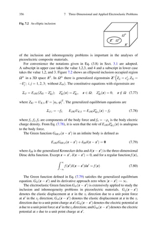 of the inclusion and inhomogeneity problems is important in the analyses of
piezoelectric composite materials.
For convenience the notations given in Eq. (3.8) in Sect. 3.1 are adopted.
A subscript in upper case takes the value 1,2,3, and 4 and a subscript in lower case
takes the value 1,2, and 3. Figure 7.2 shows an ellipsoid inclusion occupied region
Ωin
in a 3D space R3
. In Ωin
there is generalized eigenstrain ZÃ
Zij ¼ εÃ
ij; Z4j ¼

ÀEÃ
j ; i; j ¼ 1; 2; 3; without Z44Þ. The constitutive equations with eigenstrain are
ΣiJ ¼ EiJKlðZKl À ZÃ
KlÞ; ZÃ
KlðxÞ ¼ ZÃ
Kl; x 2 Ω; ZÃ
KlðxÞ ¼ 0; x =2 Ω (7.77)
where ZKl ¼ UK;l; U ¼ uk; φ½ ŠT
. The generalized equilibrium equations are
ΣiJ;i ¼ ÀfJ; EiJKlUK;li ¼ EiJKlZÃ
Kl;i xð Þ À fJ (7.78)
where f1; f2; f3 are components of the body force and f4 ¼ Àρe is the body electric
charge density. From Eq. (7.78), it is seen that the role of EiJKlZÃ
Kl;iðxÞ is analogous
to the body force.
The Green function GKR;ilðx À x0
Þ in an inﬁnite body is deﬁned as
EiJKlGKR;ilðx À x0
Þ þ δJRδðx À x0
Þ ¼ 0 (7.79)
where δJR is the generalized Kronecker delta and δðx À x0
Þ is the three-dimensional
Dirac delta function. Except x ¼ x0
; δðx À x0
Þ ¼ 0, and for a regular function fðxÞ,
Z 1
À1
fðx0
Þδðx À x0
Þdx0
¼ fðxÞ (7.80)
The Green function deﬁned in Eq. (7.79) satisﬁes the generalized equilibrium
equation. GIJðx À x0
Þ and its derivative approach zero when x À x0
j j ! 1.
The electroelastic Green function GIJðx À x0
Þ is extensively applied to study the
inclusion and inhomogeneity problems in piezoelectric materials. Gijðx À x0
Þ
denotes the elastic displacement at x in the xi direction due to a unit point force
at x0
in the xj direction; Gi4ðx À x0
Þ denotes the elastic displacement at x in the xi
direction due to a unit point charge at x0
; G4jðx À x0
Þ denotes the electric potential at
xdue to a unit point force atx0
in thexj direction; andG44ðx À x0
Þdenotes the electric
potential at x due to a unit point charge at x0
.
Fig. 7.2 An elliptic inclusion
356 7 Three-Dimensional and Applied Electroelastic Problems
 