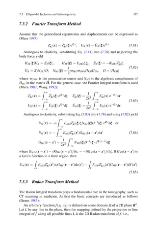 7.3.2 Fourier Transform Method
Assume that the generalized eigenstrains and displacements can be expressed as
(Mura 1987)
ZÃ
KlðxÞ ¼ ZÃ
KlðξÞeiξÁx
; UKðxÞ ¼ UKðξÞeiξÁx
(7.81)
Analogous to elasticity, substituting Eq. (7.81) into (7.78) and neglecting the
body force yield
ΠJKðξÞ UK ¼ ΞJðξÞ;; ΠJKðξÞ ¼ EiJKlξiξl; ΞJðξÞ ¼ ÀiEiJKl
ZÃ
Klξi
UK ¼ ΞJNJK D= ; NMJðξÞ ¼
1
2
ϖIKLϖJMNΠKMΠLN; D ¼ ΠKMj j
(7.82)
where ϖJMN is the permutation tensor and NMJ is the algebraic complement of
ΠMJ in the matrix Π. For the general case, the Fourier integral transform is used
(Mura 1987; Wang 1992):
ZÃ
KlðxÞ ¼
Z 1
À1
ZÃ
KlðξÞ eiξÁx
dξ; ZÃ
Kl ξð Þ ¼
1
2π3
Z 1
À1
ZÃ
KlðxÞ eÀiξÁx
dx
UKðxÞ ¼
Z 1
À1
UKðξÞ eiξÁx
dξ; UK ξð Þ ¼
1
2π3
Z 1
À1
UKðxÞ eÀiξÁx
dx
(7.83)
Analogous to elasticity, substituting Eq. (7.83) into (7.78) and using (7.82) yield
UMðxÞ ¼ Ài
Z 1
À1
EiJKl
ZÃ
KlðξÞξiNMJðξÞDÀ1
ðξÞ eiξÁx
dξ or
UMðxÞ ¼ À
Z 1
À1
EiJKlZÃ
Klðx0
ÞGMJ;iðx À x0
Þdx0
GMJðx À x0
Þ ¼
1
2π3
Z 1
À1
NMJðξÞDÀ1
ðξÞ eiξÁ xÀx0
ð Þ
dξ
(7.84)
where GMJ;iðx À x0
Þ ¼ @GMJðx À x0
Þ @xi= ¼ À@GMJðx À x0
Þ @x0
i

. If GMJðx À x0
Þ is
a Green function in a ﬁnite region, then
UMðxÞ ¼
Z
a
EiJKlZÃ
Klðx0
ÞniGMJðx À x0
Þda x0
ð Þ À
Z
V
EiJKlZÃ
Kl;iðx0
ÞGMJðx À x0
ÞdVðx0
Þ
(7.85)
7.3.3 Radon Transform Method
The Radon integral transform plays a fundamental role in the tomography, such as
CT scanning in medicine. At ﬁrst the basic concepts are introduced as follows
(Deans 1983):
An arbitrary function fðx1; x2Þ is deﬁned on some domain Ω of a 2D plane R2
.
Let L be any line in the plane, then the mapping deﬁned by the projection or line
integral of f along all possible lines L is the 2D Radon transform of f, i.e.,
7.3 Ellipsoidal Inclusion and Inhomogeneity 357
 
