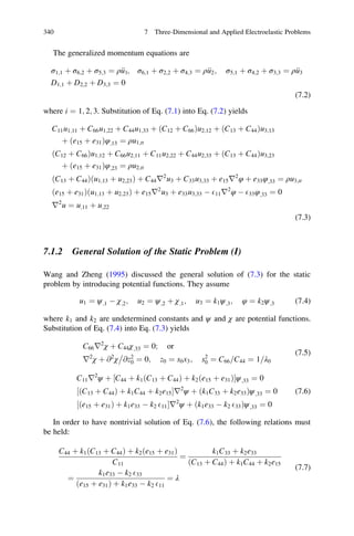 The generalized momentum equations are
σ1;1 þ σ6;2 þ σ5;3 ¼ ρ€u1; σ6;1 þ σ2;2 þ σ4;3 ¼ ρ€u2; σ5;1 þ σ4;2 þ σ3;3 ¼ ρ€u3
D1;1 þ D2;2 þ D3;3 ¼ 0
(7.2)
where i ¼ 1; 2; 3. Substitution of Eq. (7.1) into Eq. (7.2) yields
C11u1;11 þ C66u1;22 þ C44u1;33 þ ðC12 þ C66Þu2;12 þ ðC13 þ C44Þu3;13
þ ðe15 þ e31Þφ;13 ¼ ρu1;tt
ðC12 þ C66Þu1;12 þ C66u2;11 þ C11u2;22 þ C44u2;33 þ ðC13 þ C44Þu3;23
þ ðe15 þ e31Þφ;23 ¼ ρu2;tt
ðC13 þ C44Þðu1;13 þ u2;23Þ þ C44r2
u3 þ C33u3;33 þ e15r2
φ þ e33φ;33 ¼ ρu3;tt
ðe15 þ e31Þðu1;13 þ u2;23Þ þ e15r2
u3 þ e33u3;33 À E11r2
φ À E33φ;33 ¼ 0
r2
u ¼ u;11 þ u;22
(7.3)
7.1.2 General Solution of the Static Problem (I)
Wang and Zheng (1995) discussed the general solution of (7.3) for the static
problem by introducing potential functions. They assume
u1 ¼ ψ;1 À χ;2; u2 ¼ ψ;2 þ χ;1; u3 ¼ k1ψ;3; φ ¼ k2ψ;3 (7.4)
where k1 and k2 are undetermined constants and ψ and χ are potential functions.
Substitution of Eq. (7.4) into Eq. (7.3) yields
C66r2
χ þ C44χ;33 ¼ 0; or
r2
χ þ @2
χ @z2
0

¼ 0; z0 ¼ s0x3; s2
0 ¼ C66 C44= ¼ 1 λ0=
(7.5)
C11r2
ψ þ C44 þ k1 C13 þ C44ð Þ þ k2 e15 þ e31ð Þ½ Šψ;33 ¼ 0
ðC13 þ C44Þ þ k1C44 þ k2e15½ Šr2
ψ þ k1C33 þ k2e33ð Þψ;33 ¼ 0
ðe15 þ e31Þ þ k1e33 À k2 E11½ Šr2
ψ þ k1e33 À k2 E33ð Þψ;33 ¼ 0
(7.6)
In order to have nontrivial solution of Eq. (7.6), the following relations must
be held:
C44 þ k1ðC13 þ C44Þ þ k2ðe15 þ e31Þ
C11
¼
k1C33 þ k2e33
ðC13 þ C44Þ þ k1C44 þ k2e15
¼
k1e33 À k2 E33
ðe15 þ e31Þ þ k1e33 À k2 E11
¼ λ
(7.7)
340 7 Three-Dimensional and Applied Electroelastic Problems
 