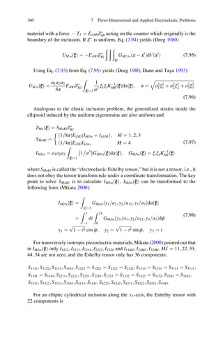 material with a force À TJ ¼ EiJMlZÃ
Ml acting on the counter which originally is the
boundary of the inclusion. If ZÃ
is uniform, Eq. (7.94) yields (Deeg 1980)
UM;nðξÞ ¼ ÀEiJKlZÃ
Kl
ð ð ð
Ω
GMJ;inðx À x0
ÞdVðx0
Þ (7.95)
Using Eq. (7.93) from Eq. (7.95) yields (Deeg 1980; Dunn and Taya 1993)
UM;nðξÞ ¼
a1a2a3
4π
EiJKlZÃ
Kl
Z
ξj j¼1
1
α3
ξkξlKÀ1
MRðξÞdaðξÞ; α ¼
ﬃﬃﬃﬃﬃﬃﬃﬃﬃﬃﬃﬃﬃﬃﬃﬃﬃﬃﬃﬃﬃﬃﬃﬃﬃﬃﬃﬃﬃﬃﬃﬃﬃﬃﬃﬃﬃ
a2
1ξ2
1 þ a2
2ξ2
2 þ a2
3ξ2
3
q
(7.96)
Analogous to the elastic inclusion problem, the generalized strains inside the
ellipsoid induced by the uniform eigenstrains are also uniform and
ZMnðξÞ ¼ SMnKlZÃ
Kl
SMnKl ¼
ð1 8π= ÞEiJKl IMJin þ InJiMð Þ; M ¼ 1; 2; 3
ð1 4π= ÞEiJKlI4Jin; M ¼ 4

IMJin ¼ a1a2a3
Z
ξj j¼1
1 α3
À Á
GMJin ξð Þda ξð Þ; GMJinðξÞ ¼ ξiξnKÀ1
MJðξÞ
(7.97)
where SMnKl is called the “electroelastic Eshelby tensor,” but it is not a tensor, i.e., it
does not obey the tensor transform rule under a coordinate transformation. The key
point to solve SMnKl is to calculate IMJinðξÞ. IMJinðξÞ can be transformed to the
following form (Mikata 2000):
IMJinðξÞ ¼
Z
ξj j¼1
GMJin y1 a1= ; y2 a12= ; y3 a3=ð ÞdaðξÞ
¼
Z 1
À1
dt
Z 2π
0
GMJin y1 a1= ; y2 a12= ; y3 a3=ð Þdϕ
y1 ¼
ﬃﬃﬃﬃﬃﬃﬃﬃﬃﬃﬃﬃ
1 À t2
p
cos ϕ; y2 ¼
ﬃﬃﬃﬃﬃﬃﬃﬃﬃﬃﬃﬃ
1 À t2
p
sin ϕ; y3 ¼ t
(7.98)
For transversely isotropic piezoelectric materials, Mikata (2000) pointed out that
in IMJin ξð Þ only I1212; I1313; I1314; I2323; I2324 and I11MJ; I22MJ; I33MJ; MJ ¼ 11; 22; 33;
44; 34 are not zero, and the Eshelby tensor only has 36 components:
S1111; S1122; S1133; S1143; S1212 ¼ S1221 ¼ S2112 ¼ S2121; S1313 ¼ S1331 ¼ S3113 ¼ S3131;
S1341 ¼ S3141; S2211; S2222; S2233; S2243; S2323 ¼ S2332 ¼ S3223 ¼ S3232; S2342 ¼ S3242;
S3311; S3322; S3333; S3343; S4113; S4141; S4223; S4242; S4311; S4322; S4333; S4343:
For an elliptic cylindrical inclusion along the x3-axis, the Eshelby tensor with
22 components is
360 7 Three-Dimensional and Applied Electroelastic Problems
 