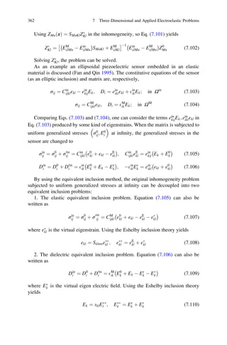 Using ZMnðxÞ ¼ SMnKlZÃ
Kl in the inhomogeneity, so Eq. (7.101) yields
ZÃ
Kl ¼ EM
iJMn À Ein
iJMn
À Á
SMnKl þ EM
iJKl
Â ÃÀ1
Ein
iJMn À EM
iJMn
À Á
Z0
Mn (7.102)
Solving ZÃ
Kl, the problem can be solved.
As an example an ellipsoidal piezoelectric sensor embedded in an elastic
material is discussed (Fan and Qin 1995). The constitutive equations of the sensor
(as an elliptic inclusion) and matrix are, respectively,
σij ¼ Cin
ijklεkl À ein
kijEk; Di ¼ ein
iklεkl þ Ein
ikEk; in Ωin
(7.103)
σij ¼ CM
ijklεkl; Di ¼ EM
ik Ek; in ΩM
(7.104)
Comparing Eqs. (7.103) and (7.104), one can consider the terms ein
kijEk; ein
iklεkl in
Eq. (7.103) produced by some kind of eigenstrains. When the matrix is subjected to
uniform generalized stresses σ0
ij; E0
i
 
at inﬁnity, the generalized stresses in the
sensor are changed to
σin
ij ¼ σ0
ij þ σ0in
ij ¼ Cin
ijkl ε0
kl þ εkl À εE
kl
À Á
; Cin
ijklεE
kl ¼ ein
kij Ek þ E0
k
À Á
(7.105)
Din
i ¼ D0
i þ D0in
i ¼ Ein
ik E0
k þ Ek À Eε
k
À Á
; ÀEin
ikEε
k ¼ ein
ikl εkl þ ε0
kl
À Á
(7.106)
By using the equivalent inclusion method, the original inhomogeneity problem
subjected to uniform generalized stresses at inﬁnity can be decoupled into two
equivalent inclusion problems:
1. The elastic equivalent inclusion problem. Equation (7.105) can also be
written as
σin
ij ¼ σ0
ij þ σ0in
ij ¼ CM
ijkl ε0
kl þ εkl À εE
kl À εÃ
kl
À Á
(7.107)
where εÃ
kl is the virtual eigenstrain. Using the Eshelby inclusion theory yields
εkl ¼ SklmnεÃÃ
kl ; εÃÃ
kl ¼ εE
kl þ εÃ
kl (7.108)
2. The dielectric equivalent inclusion problem. Equation (7.106) can also be
written as
Din
i ¼ D0
i þ D0in
i ¼ EM
ik E0
k þ Ek À Eε
k À EÃ
k
À Á
(7.109)
where EÃ
k is the virtual eigen electric ﬁeld. Using the Eshelby inclusion theory
yields
Ek ¼ sklEÃÃ
l ; EÃÃ
k ¼ Eε
k þ EÃ
k (7.110)
362 7 Three-Dimensional and Applied Electroelastic Problems
 