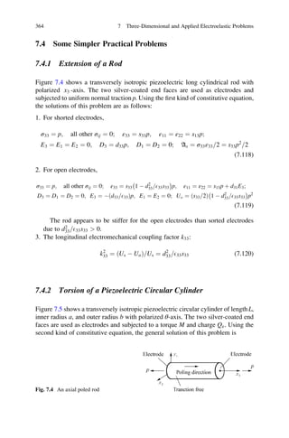 7.4 Some Simpler Practical Problems
7.4.1 Extension of a Rod
Figure 7.4 shows a transversely isotropic piezoelectric long cylindrical rod with
polarized x3 -axis. The two silver-coated end faces are used as electrodes and
subjected to uniform normal traction p. Using the ﬁrst kind of constitutive equation,
the solutions of this problem are as follows:
1. For shorted electrodes,
σ33 ¼ p; all other σij ¼ 0; ε33 ¼ s33p; ε11 ¼ ε22 ¼ s13p;
E3 ¼ E1 ¼ E2 ¼ 0; D3 ¼ d33p; D1 ¼ D2 ¼ 0; As ¼ σ33ε33 2= ¼ s33p2
2=
(7.118)
2. For open electrodes,
σ33 ¼ p; all other σij ¼ 0; ε33 ¼ s33 1 À d2
33 E33s33=
À Á
p; ε11 ¼ ε22 ¼ s13p þ d31E3;
D3 ¼ D1 ¼ D2 ¼ 0; E3 ¼ À d33 E33=ð Þp; E1 ¼ E2 ¼ 0; Uo ¼ s33 2=ð Þ 1 À d2
33 E33s33=
À Á
p2
(7.119)
The rod appears to be stiffer for the open electrodes than sorted electrodes
due to d2
33 E33s33=  0.
3. The longitudinal electromechanical coupling factor k33:
k2
33 ¼ ðUs À UoÞ Us= ¼ d2
33 E33s33= (7.120)
7.4.2 Torsion of a Piezoelectric Circular Cylinder
Figure 7.5 shows a transversely isotropic piezoelectric circular cylinder of length L,
inner radius a, and outer radius b with polarized θ-axis. The two silver-coated end
faces are used as electrodes and subjected to a torque M and charge Qe. Using the
second kind of constitutive equation, the general solution of this problem is
Fig. 7.4 An axial poled rod
364 7 Three-Dimensional and Applied Electroelastic Problems
 