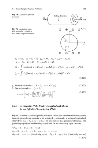uθ ¼ Arz; ur ¼ uz ¼ 0; γθz ¼ Ar; σθz ¼ C44Ar À e15B;
φ ¼ ÀBz; Ez ¼ B; Dz ¼ e15Ar þ E11B
M ¼
Z b
a
σθzð2πrdrÞr ¼ C44AIp À e152πB b3
À a3
À Á
3= ; Ip ¼ π b4
À a4
À Á
2=
Qe ¼
Z b
a
Dzð2πrdrÞ ¼ e152πA b3
À a3
À Á
3= þ E11Bπ b2
À a2
À Á
(7.121)
1. Shorted electrodes : B ¼ 0; A ¼ M C44= Ip (7.122)
2. Open electrodes : Qe ¼ 0;
A ¼ M C44Ip þ
e2
15
E11
2π
3
 2
b3
À a3
ð Þ
π b2 À a2ð Þ
 #À1
(7.123)
7.4.3 A Circular Hole Under Longitudinal Shear
in an Inﬁnite Piezoelectric Plate
Figure 7.6 shows a circular cylindrical hole of radius R in an unbounded transversely
isotropic piezoelectric material with polarized x3-axis under a uniform longitudinal
shear stress σ23 ¼ τ0 at x2 ¼ Æ1. The hole surface is a grounded electrode. The
governing equations and boundary conditions for an electrically open case are
r2
u3 ¼ 0; r2
φ ¼ 0; r  R
σrz ¼ 0; φ ¼ 0; r ¼ R; σ23 ¼ τ0; x2 ¼ Æ1
D2 ¼ 0; x2 ¼ Æ1 ðelectrically openÞ; E2 ¼ 0; x2 ¼ Æ1 ðelectrically shortedÞ
(7.124)
Fig. 7.5 A circular cylinder
in torsion
Fig. 7.6 An inﬁnite plate
with a circular cylindrical
hole under longitudinal shear
7.4 Some Simpler Practical Problems 365
 