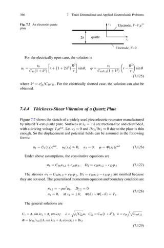 For the electrically open case, the solution is
u3 ¼
τ0
C44 1 þ k2ð Þ
r þ 1 þ 2 k2
À Á R2
r
!
sin θ; φ ¼
τ0
C44E11 1 þ k2ð Þ
r À
R2
r
 
sin θ
(7.125)
where k2
¼ e2
15 C44E11= . For the electrically shorted case, the solution can also be
obtained.
7.4.4 Thickness-Shear Vibration of a Quartz Plate
Figure 7.7 shows the sketch of a widely used piezoelectric resonator manufactured
by rotated Y-cut quartz plate. Surfaces at x2 ¼ Æh are traction-free and electroded,
with a driving voltage V0eiωt
. Let u3 ¼ 0 and @u2 @x2= % 0 due to the plate is thin
enough. So the displacement and potential ﬁelds can be assumed in the following
forms:
u1 ¼ U1ðx2Þeiωt
; u2ðx2Þ % 0; u3 ¼ 0; φ ¼ Φðx2Þeiωt
(7.126)
Under above assumptions, the constitutive equations are
σ6 ¼ C66u1;2 þ e26φ;2; D2 ¼ e26u1;2 À E22φ;2 (7.127)
The stresses σ5 ¼ C56u1;2 þ e25φ;2; D3 ¼ e36u1;2 À E23φ;2 are omitted because
they are not used. The generalized momentum equation and boundary condition are
σ6;2 ¼ Àρω2
u1; D2;2 ¼ 0
σ6 ¼ 0; at x2 ¼ Æh; ΦðhÞ À ΦðÀhÞ ¼ V0
(7.128)
The general solutions are
U1 ¼ A1 sin λx2 þ A2 cos λx2; λ ¼
ﬃﬃﬃﬃﬃﬃﬃﬃﬃﬃﬃﬃ
ρ CÃ
66
q
ω; CÃ
66 ¼ C66 1 þ k2
À Á
; k ¼ e26
ﬃﬃﬃﬃﬃﬃﬃﬃﬃﬃﬃﬃﬃ
C66E22
p.
Φ ¼ ðe26 E22= Þ A1 sin λx2 þ A2 cos λx2ð Þ þ Bx2
(7.129)
Fig. 7.7 An electrode quartz
plate
366 7 Three-Dimensional and Applied Electroelastic Problems
 