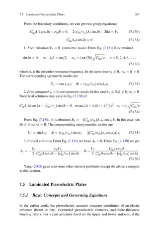 From the boundary conditions, we can get two group equations:
CÃ
66A1λ cos λh þ e26B ¼ 0; 2 e26 E22=ð ÞA1 sin λh þ 2Bh ¼ V0 (7.130)
CÃ
66A2λ sin λh ¼ 0 (7.131)
1. Free vibration V0 ¼ 0, symmetric modes From Eq. (7.131) it is obtained
sin λh ¼ 0; or λnh ¼ nπ 2= ; ωn ¼ ðnπ 2h= Þ
ﬃﬃﬃﬃﬃﬃﬃﬃﬃﬃﬃﬃ
CÃ
66 ρ=
q
; n ¼ 0; 2; 4; 6; . . . ;
(7.132)
whereωn is the nth order resonance frequency. In the same timeA2 6¼ 0; A1 ¼ B ¼ 0.
The corresponding symmetric modes are
U1 ¼ cos λnx2; Φ ¼ ðe26 E22= Þ cos λnx2 (7.133)
2. Free vibrationV0 ¼ 0, antisymmetric modes In this caseA1 6¼ 0; B 6¼ 0; A2 ¼ 0.
Nontrivial solutions may exist in Eq. (7.130) if
CÃ
66A1λh cos λh À e2
26 E22=
À Á
sin λh ¼ 0; or tan λνh ¼ λνhð1 þ k2
Þ k2

; ων ¼ λν
ﬃﬃﬃﬃﬃﬃﬃﬃﬃﬃﬃﬃ
CÃ
66 ρ=
q
(7.134)
From Eq. (7.130), it is obtained Bν ¼ À CÃ
66 e26=
À Á
A1λν cos λνh. In this case sin
λh 6¼ 0, so A2 ¼ 0. The corresponding antisymmetric modes are
U1 ¼ sin λx2; Φ ¼ e26 E22=ð Þ sin λx2 À CÃ
66 e26=
À Á
λν cos λνh
Â Ã
x2 (7.135)
3. Forced vibration From Eq. (7.131) we have A2 ¼ 0. From Eq. (7.130) we get
A1 ¼ À
V0
2
e26V0
CÃ
66λh cos λh À e2
26 E22=
À Á
sin λh
; B ¼
V0
2
CÃ
66λ cos λh
CÃ
66λh cos λh À e2
26 E22=
À Á
sin λh
(7.136)
Yang (2005) gave also some other interest problems except the above examples
in this section.
7.5 Laminated Piezoelectric Plates
7.5.1 Basic Concepts and Governing Equations
In the earlier work, the piezoelectric actuator structure constituted of an elastic
substrate (beam or bar), electroded piezoelectric elements, and ﬁnite-thickness
bonding layers. For a pair actuators ﬁxed on the upper and lower surfaces, if the
7.5 Laminated Piezoelectric Plates 367
 
