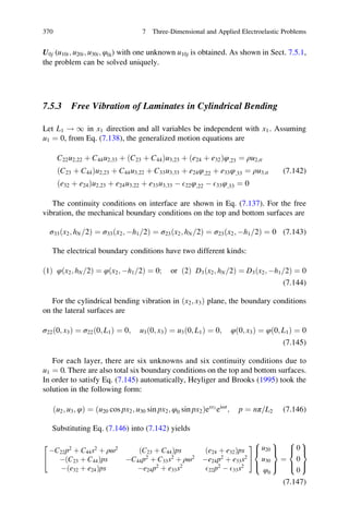 U0j (u10i; u20i; u30i; φ0i) with one unknown u10j is obtained. As shown in Sect. 7.5.1,
the problem can be solved uniquely.
7.5.3 Free Vibration of Laminates in Cylindrical Bending
Let L1 ! 1 in x1 direction and all variables be independent with x1 . Assuming
u1 ¼ 0, from Eq. (7.138), the generalized motion equations are
C22u2;22 þ C44u2;33 þ ðC23 þ C44Þu3;23 þ ðe24 þ e32Þφ;23 ¼ ρu2;tt
ðC23 þ C44Þu2;23 þ C44u3;22 þ C33u3;33 þ e24φ;22 þ e33φ;33 ¼ ρu3;tt
ðe32 þ e24Þu2;23 þ e24u3;22 þ e33u3;33 À E22φ;22 À E33φ;33 ¼ 0
(7.142)
The continuity conditions on interface are shown in Eq. (7.137). For the free
vibration, the mechanical boundary conditions on the top and bottom surfaces are
σ33ðx2; hN 2= Þ ¼ σ33ðx2; Àh1 2= Þ ¼ σ23ðx2; hN 2= Þ ¼ σ23ðx2; Àh1 2= Þ ¼ 0 (7.143)
The electrical boundary conditions have two different kinds:
ð1Þ φ x2; hN 2=ð Þ ¼ φ x2; Àh1 2=ð Þ ¼ 0; or ð2Þ D3 x2; hN 2=ð Þ ¼ D3 x2; Àh1 2=ð Þ ¼ 0
(7.144)
For the cylindrical bending vibration in ðx2; x3Þ plane, the boundary conditions
on the lateral surfaces are
σ22ð0; x3Þ ¼ σ22ð0; L1Þ ¼ 0; u3ð0; x3Þ ¼ u3ð0; L1Þ ¼ 0; φð0; x3Þ ¼ φð0; L1Þ ¼ 0
(7.145)
For each layer, there are six unknowns and six continuity conditions due to
u1 ¼ 0. There are also total six boundary conditions on the top and bottom surfaces.
In order to satisfy Eq. (7.145) automatically, Heyliger and Brooks (1995) took the
solution in the following form:
ðu2; u3; φÞ ¼ u20 cos px2; u30 sin px2; φ0 sin px2ð Þesx3
eiωt
; p ¼ nπ L2= (7.146)
Substituting Eq. (7.146) into (7.142) yields
ÀC22p2
þ C44s2
þ ρω2
ðC23 þ C44Þps ðe24 þ e32Þps
ÀðC23 þ C44Þps ÀC44p2
þ C33s2
þ ρω2
Àe24p2
þ e33s2
Àðe32 þ e24Þps Àe24p2
þ e33s2
E22p2
À E33s2
2
4
3
5
u20
u30
φ0
8

:
9
=
;
¼
0
0
0
8

:
9
=
;
(7.147)
370 7 Three-Dimensional and Applied Electroelastic Problems
 