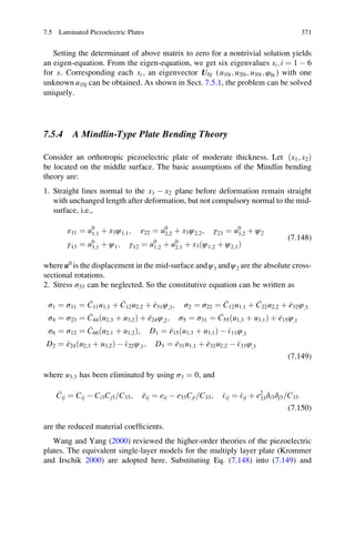 Setting the determinant of above matrix to zero for a nontrivial solution yields
an eigen-equation. From the eigen-equation, we get six eigenvalues si; i ¼ 1 À 6
for s. Corresponding each si , an eigenvector U0j (u10i; u20i; u30i; φ0i ) with one
unknown u10j can be obtained. As shown in Sect. 7.5.1, the problem can be solved
uniquely.
7.5.4 A Mindlin-Type Plate Bending Theory
Consider an orthotropic piezoelectric plate of moderate thickness. Let ðx1; x2Þ
be located on the middle surface. The basic assumptions of the Mindlin bending
theory are:
1. Straight lines normal to the x1 À x2 plane before deformation remain straight
with unchanged length after deformation, but not compulsory normal to the mid-
surface, i.e.,
ε11 ¼ u0
1;1 þ x3ψ1;1; ε22 ¼ u0
2;2 þ x3ψ2;2; γ23 ¼ u0
3;2 þ ψ2
γ13 ¼ u0
3;1 þ ψ1; γ12 ¼ u0
1;2 þ u0
2;1 þ x3ðψ1;2 þ ψ2;1Þ
(7.148)
whereu0
is the displacement in the mid-surface andψ1 andψ2 are the absolute cross-
sectional rotations.
2. Stress σ33 can be neglected. So the constitutive equation can be written as
σ1 ¼ σ11 ¼ C11u1;1 þ C12u2;2 þ e31φ;3; σ2 ¼ σ22 ¼ C12u1;1 þ C22u2;2 þ e32φ;3
σ4 ¼ σ23 ¼ C44ðu2;3 þ u3;2Þ þ e24φ;2; σ5 ¼ σ31 ¼ C55ðu1;3 þ u3;1Þ þ e15φ;1
σ6 ¼ σ12 ¼ C66ðu2;1 þ u1;2Þ; D1 ¼ e15ðu1;3 þ u3;1Þ À E11φ;1
D2 ¼ e24ðu2;3 þ u3;2Þ À E22φ;1; D3 ¼ e31u1;1 þ e32u2;2 À E33φ;3
(7.149)
where u3;3 has been eliminated by using σ3 ¼ 0, and
Cij ¼ Cij À Ci3Cj3 C33= ; eij ¼ eij À e33Cji C33= ; Eij ¼ Eij þ e2
33δi3δj3 C33=
(7.150)
are the reduced material coefﬁcients.
Wang and Yang (2000) reviewed the higher-order theories of the piezoelectric
plates. The equivalent single-layer models for the multiply layer plate (Krommer
and Irschik 2000) are adopted here. Substituting Eq. (7.148) into (7.149) and
7.5 Laminated Piezoelectric Plates 371
 